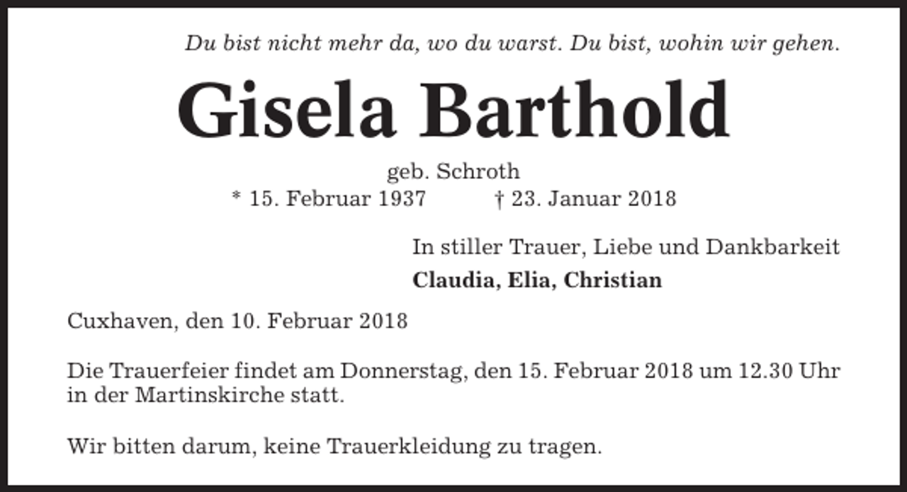 <p>Du bist nicht mehr da, wo du warst. Du bist, wohin wir gehen.</p><p>Gisela Barthold<br />geb. Schroth<br />* 15. Februar 1937<br />† 23. Januar 2018<br />In stiller Trauer, Liebe und Dankbarkeit<br />Claudia, Elia, Christian<br />Cuxhaven, den 10. Februar 2018<br />Die Trauerfeier findet am Donnerstag, den 15. Februar 2018 um 12.30 Uhr<br />in der Martinskirche statt.<br />Wir bitten darum, keine Trauerkleidung zu tragen.</p>