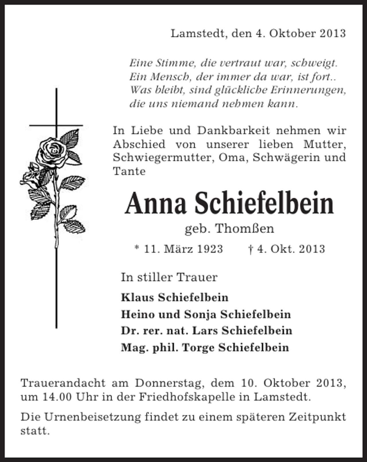 <p>Lamstedt, den 4. Oktober 2013<br />Eine Stimme, die vertraut war, schweigt.<br />Ein Mensch, der immer da war, ist fort..<br />Was bleibt, sind glückliche Erinnerungen,<br />die uns niemand nehmen kann.<br />In Liebe und Dankbarkeit nehmen wir<br />Abschied von unserer lieben Mutter,<br />Schwiegermutter, Oma, Schwägerin und<br />Tante</p><p>Anna Schiefelbein<br />geb. Thomßen<br />* 11. März 1923</p><p>† 4. Okt. 2013</p><p>In stiller Trauer<br />Klaus Schiefelbein<br />Heino und Sonja Schiefelbein<br />Dr. rer. nat. Lars Schiefelbein<br />Mag. phil. Torge Schiefelbein<br />Trauerandacht am Donnerstag, dem 10. Oktober 2013,<br />um 14.00 Uhr in der Friedhofskapelle in Lamstedt.<br />Die Urnenbeisetzung findet zu einem späteren Zeitpunkt<br />statt.</p>