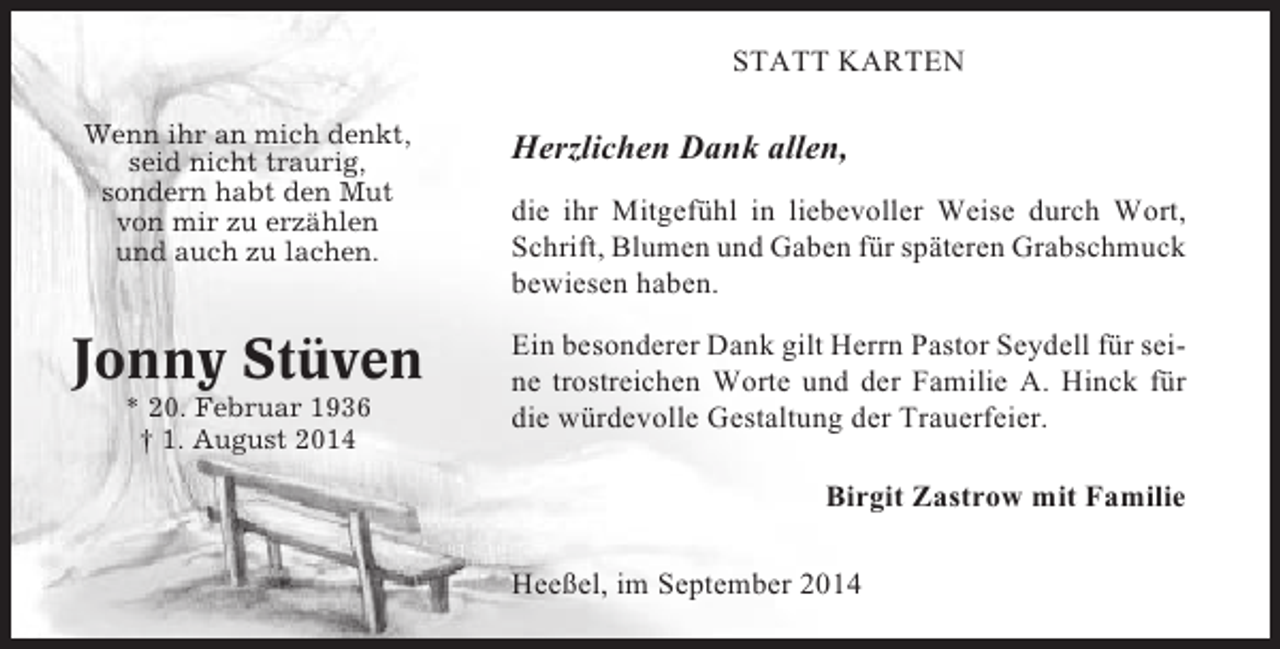 <p>STATT KARTEN<br />Wenn ihr an mich denkt,<br />seid nicht traurig,<br />sondern habt den Mut<br />von mir zu erzählen<br />und auch zu lachen.</p><p>Jonny Stüven<br />* 20. Februar 1936<br />† 1. August 2014</p><p>Herzlichen Dank allen,<br />die ihr Mitgefühl in liebevoller Weise durch Wort,<br />Schrift, Blumen und Gaben für späteren Grabschmuck<br />bewiesen haben.<br />Ein besonderer Dank gilt Herrn Pastor Seydell für seine trostreichen Worte und der Familie A. Hinck für<br />die würdevolle Gestaltung der Trauerfeier.<br />Birgit Zastrow mit Familie<br />Heeßel, im September 2014</p>