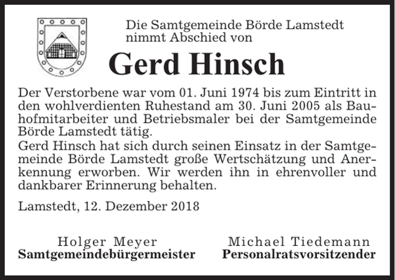 <p>Die Samtgemeinde Börde Lamstedt<br />nimmt Abschied von</p><p>Gerd Hinsch<br />Der Verstorbene war vom 01. Juni 1974 bis zum Eintritt in<br />den wohlverdienten Ruhestand am 30. Juni 2005 als Bauhofmitarbeiter und Betriebsmaler bei der Samtgemeinde<br />Börde Lamstedt tätig.<br />Gerd Hinsch hat sich durch seinen Einsatz in der Samtgemeinde Börde Lamstedt große Wertschätzung und Anerkennung erworben. Wir werden ihn in ehrenvoller und<br />dankbarer Erinnerung behalten.<br />Lamstedt, 12. Dezember 2018<br />Holger Meyer<br />Samtgemeindebürgermeister</p><p>Michael Tiedemann<br />Personalratsvorsitzender</p>