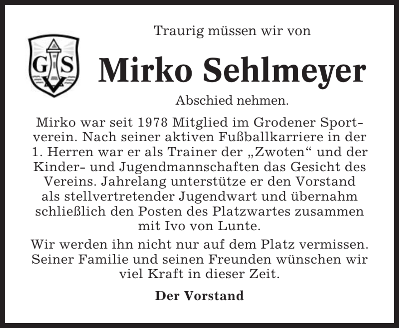 <p>Traurig müssen wir von</p><p>Mirko Sehlmeyer<br />Abschied nehmen.<br />Mirko war seit 1978 Mitglied im Grodener Sportverein. Nach seiner aktiven Fußballkarriere in der<br />1. Herren war er als Trainer der „Zwoten“ und der<br />Kinder- und Jugendmannschaften das Gesicht des<br />Vereins. Jahrelang unterstütze er den Vorstand<br />als stellvertretender Jugendwart und übernahm<br />schließlich den Posten des Platzwartes zusammen<br />mit Ivo von Lunte.<br />Wir werden ihn nicht nur auf dem Platz vermissen.<br />Seiner Familie und seinen Freunden wünschen wir<br />viel Kraft in dieser Zeit.<br />Der Vorstand</p>