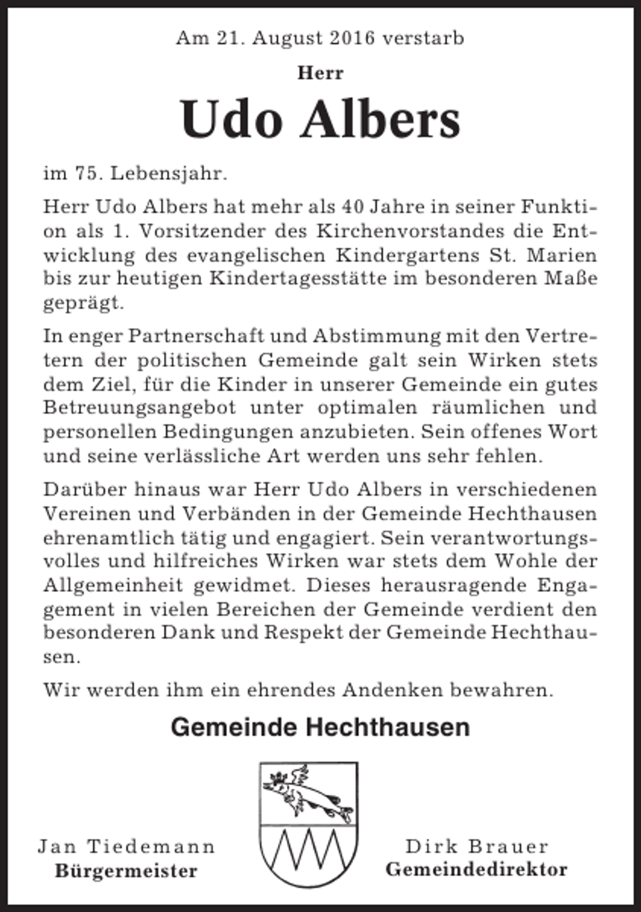 <p>Am 21. August 2016 verstarb<br />Herr</p><p>Udo Albers<br />im 75. Lebensjahr.<br />Herr Udo Albers hat mehr als 40 Jahre in seiner Funktion als 1. Vorsitzender des Kirchenvorstandes die Entwicklung des evangelischen Kindergartens St. Marien<br />bis zur heutigen Kindertagesstätte im besonderen Maße<br />geprägt.<br />In enger Partnerschaft und Abstimmung mit den Vertretern der politischen Gemeinde galt sein Wirken stets<br />dem Ziel, für die Kinder in unserer Gemeinde ein gutes<br />Betreuungsangebot unter optimalen räumlichen und<br />personellen Bedingungen anzubieten. Sein offenes Wort<br />und seine verlässliche Art werden uns sehr fehlen.<br />Darüber hinaus war Herr Udo Albers in verschiedenen<br />Vereinen und Verbänden in der Gemeinde Hechthausen<br />ehrenamtlich tätig und engagiert. Sein verantwortungsvolles und hilfreiches Wirken war stets dem Wohle der<br />Allgemeinheit gewidmet. Dieses herausragende Engagement in vielen Bereichen der Gemeinde verdient den<br />besonderen Dank und Respekt der Gemeinde Hechthausen.<br />Wir werden ihm ein ehrendes Andenken bewahren.</p><p>Gemeinde Hechthausen</p><p>Jan Tiedemann<br />Bürgermeister</p><p>Dirk Brauer<br />Gemeindedirektor</p>