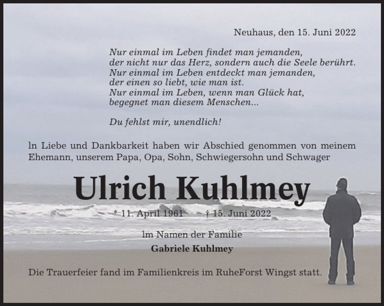 <p>Neuhaus, den 15. Juni 2022<br />Nur einmal im Leben findet man jemanden,<br />der nicht nur das Herz, sondern auch die Seele berührt.<br />Nur einmal im Leben entdeckt man jemanden,<br />der einen so liebt, wie man ist.<br />Nur einmal im Leben, wenn man Glück hat,<br />begegnet man diesem Menschen...<br />Du fehlst mir, unendlich!<br />ln Liebe und Dankbarkeit haben wir Abschied genommen von meinem<br />Ehemann, unserem Papa, Opa, Sohn, Schwiegersohn und Schwager</p><p>Ulrich Kuhlmey<br />* 11. April 1961</p><p>† 15. Juni 2022</p><p>lm Namen der Familie<br />Gabriele Kuhlmey<br />Die Trauerfeier fand im Familienkreis im RuheForst Wingst statt.</p>