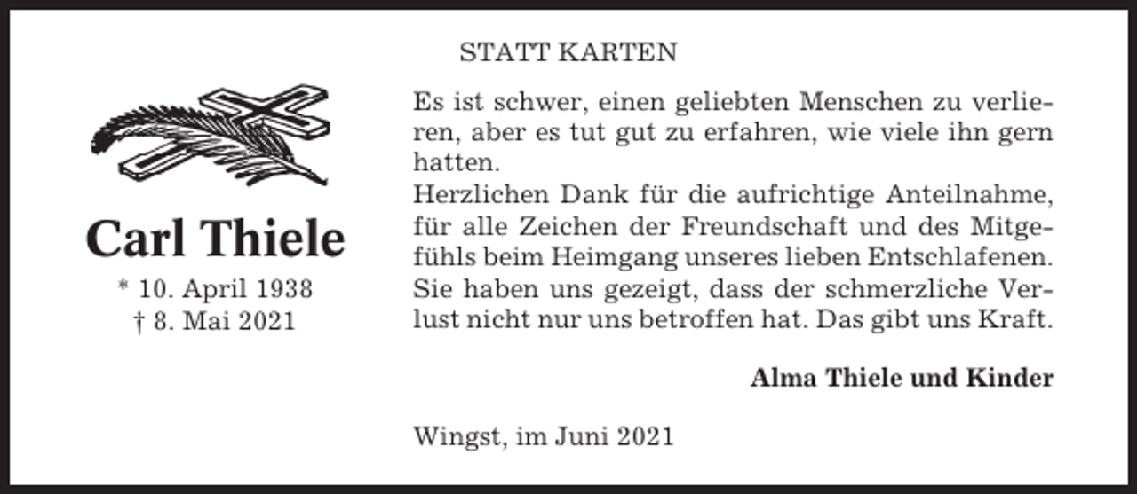 <p>STATT KARTEN</p><p>Carl Thiele<br />* 10. April 1938<br />† 8. Mai 2021</p><p>Es ist schwer, einen geliebten Menschen zu verlieren, aber es tut gut zu erfahren, wie viele ihn gern<br />hatten.<br />Herzlichen Dank für die aufrichtige Anteilnahme,<br />für alle Zeichen der Freundschaft und des Mitgefühls beim Heimgang unseres lieben Entschlafenen.<br />Sie haben uns gezeigt, dass der schmerzliche Verlust nicht nur uns betroffen hat. Das gibt uns Kraft.<br />Alma Thiele und Kinder<br />Wingst, im Juni 2021</p>