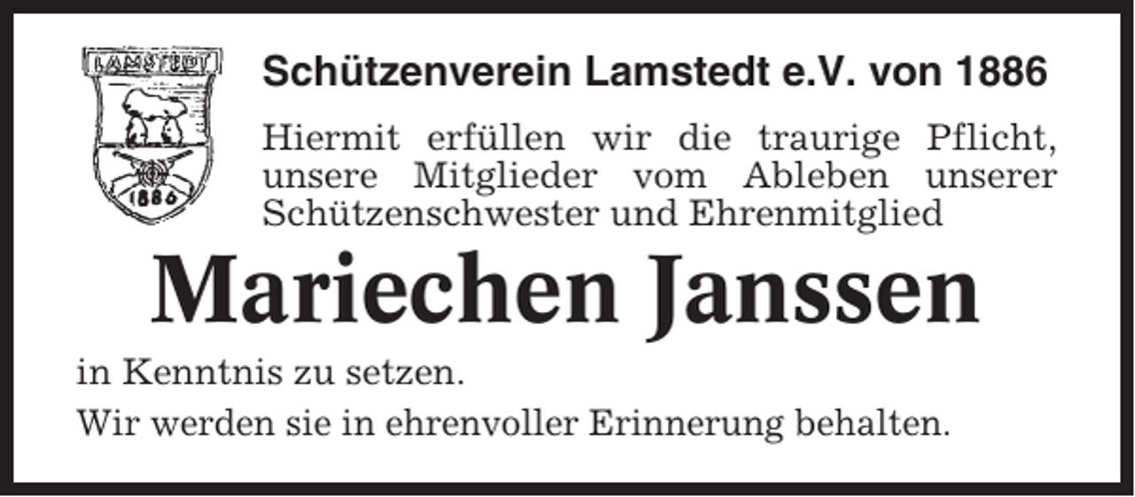 <p>Schützenverein Lamstedt e.V. von 1886<br />Hiermit erfüllen wir die traurige Pflicht,<br />unsere Mitglieder vom Ableben unserer<br />Schützenschwester und Ehrenmitglied</p><p>Mariechen Janssen<br />in Kenntnis zu setzen.<br />Wir werden sie in ehrenvoller Erinnerung behalten.</p>