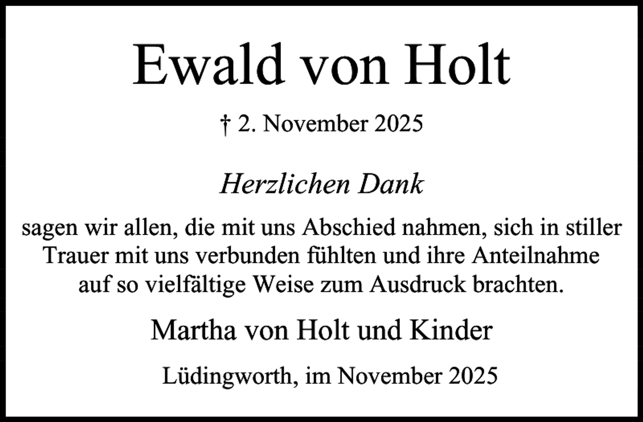 <p>Ewald von Holt<br />† 2. November 2025</p><p>Herzlichen Dank<br />sagen wir allen, die mit uns Abschied nahmen, sich in stiller<br />Trauer mit uns verbunden fühlten und ihre Anteilnahme<br />auf so vielfältige Weise zum Ausdruck brachten.</p><p>Martha von Holt und Kinder<br />Lüdingworth, im November 2025</p>
