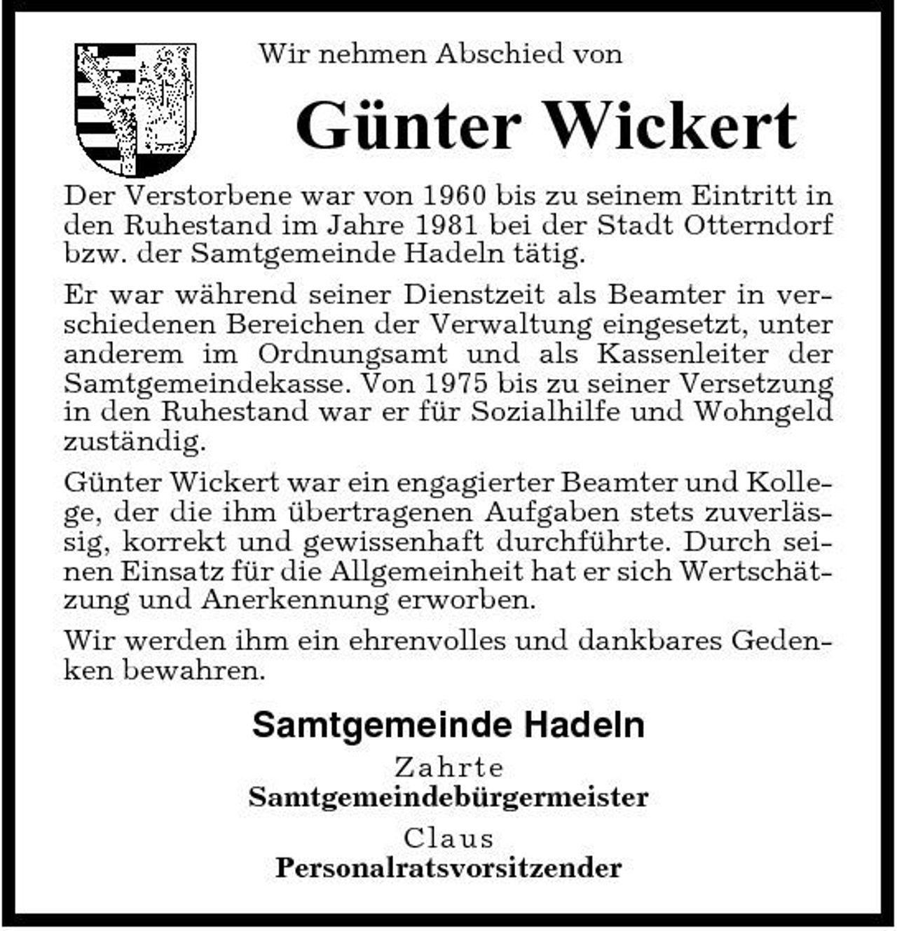 <p>Wir nehmen Abschied von</p><p>Günter Wickert<br />Der Verstorbene war von 1960 bis zu seinem Eintritt in den Ruhestand im Jahre 1981 bei der Stadt Otterndorf bzw. der Samtgemeinde Hadeln tätig. Er war während seiner Dienstzeit als Beamter in verschiedenen Bereichen der Verwaltung eingesetzt, unter anderem im Ordnungsamt und als Kassenleiter der Samtgemeindekasse. Von 1975 bis zu seiner Versetzung in den Ruhestand war er für Sozialhilfe und Wohngeld zuständig. Günter Wickert war ein engagierter Beamter und Kollege, der die ihm übertragenen Aufgaben stets zuverlässig, korrekt und gewissenhaft durchführte. Durch seinen Einsatz für die Allgemeinheit hat er sich Wertschätzung und Anerkennung erworben. Wir werden ihm ein ehrenvolles und dankbares Gedenken bewahren.</p><p>Samtgemeinde Hadeln<br />Z ahrt e Samtgemeindebürgermeister C l a us Personalratsvorsitzender</p>