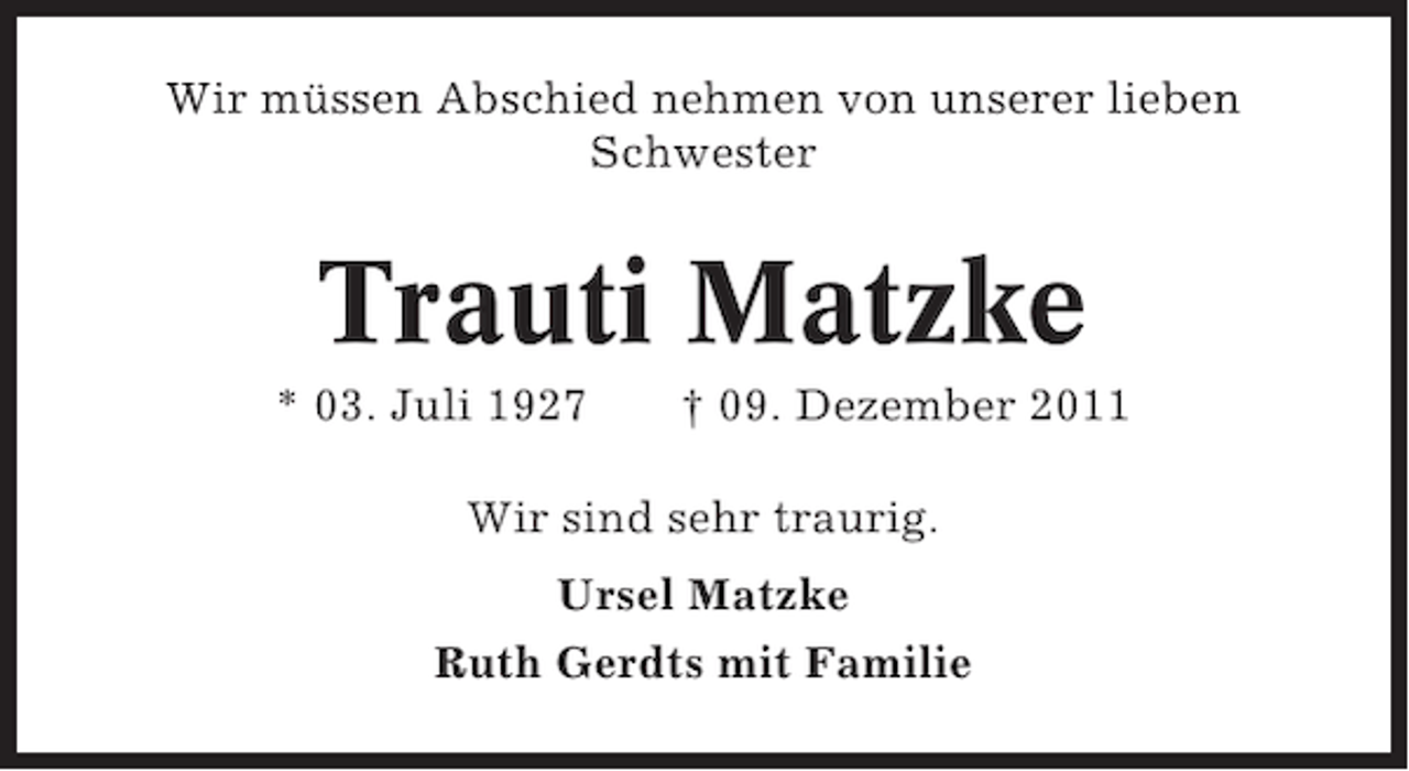 <p>Wir müssen Abschied nehmen von unserer lieben<br />Schwester</p><p>Trauti Matzke<br />* 03. Juli 1927</p><p>† 09. Dezember 2011</p><p>Wir sind sehr traurig.<br />Ursel Matzke<br />Ruth Gerdts mit Familie</p>