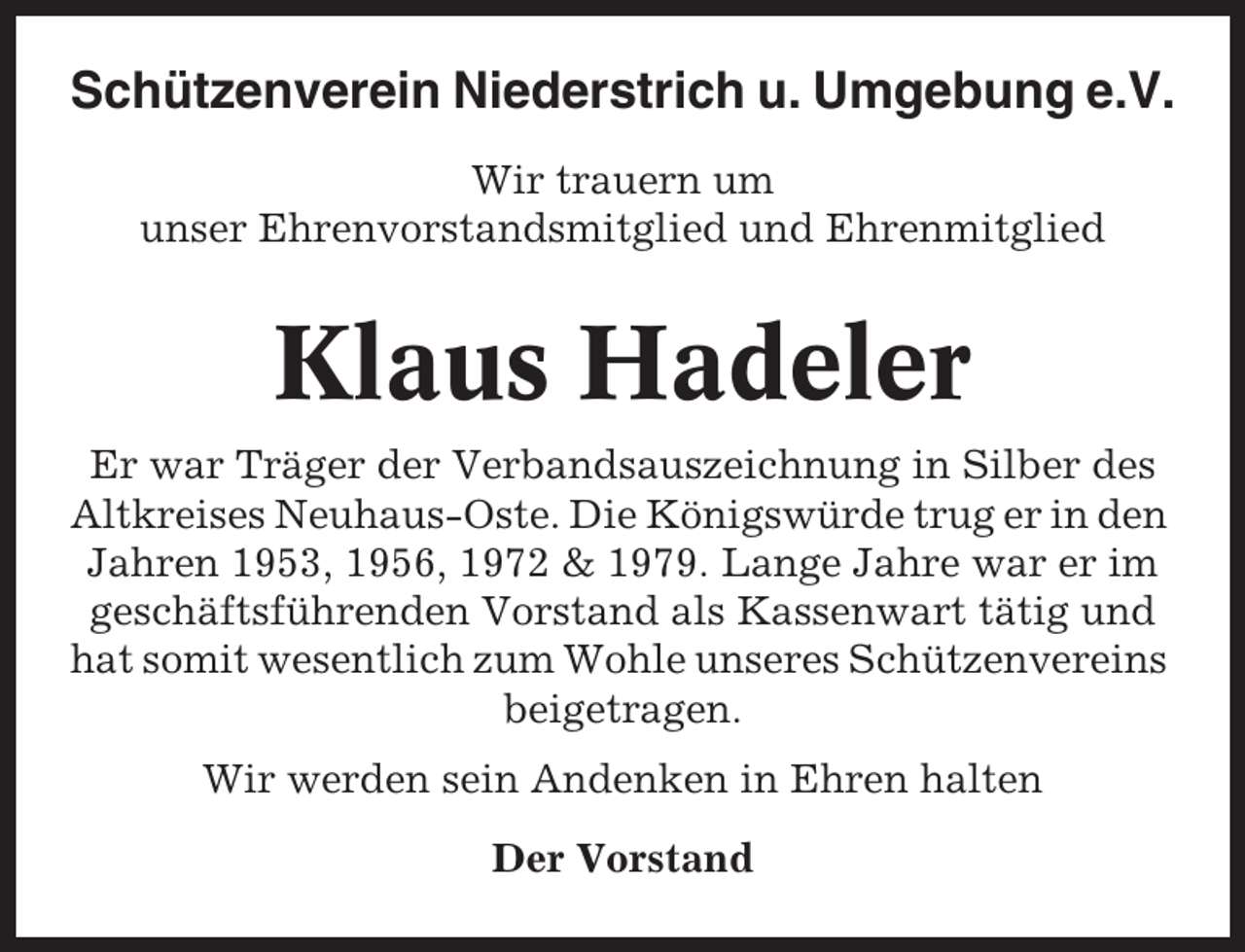 <p>Schützenverein Niederstrich u. Umgebung e.V.<br />Wir trauern um<br />unser Ehrenvorstandsmitglied und Ehrenmitglied</p><p>Klaus Hadeler<br />Er war Träger der Verbandsauszeichnung in Silber des<br />Altkreises Neuhaus-Oste. Die Königswürde trug er in den<br />Jahren 1953, 1956, 1972 &amp; 1979. Lange Jahre war er im<br />geschäftsführenden Vorstand als Kassenwart tätig und<br />hat somit wesentlich zum Wohle unseres Schützenvereins<br />beigetragen.<br />Wir werden sein Andenken in Ehren halten<br />Der Vorstand</p>