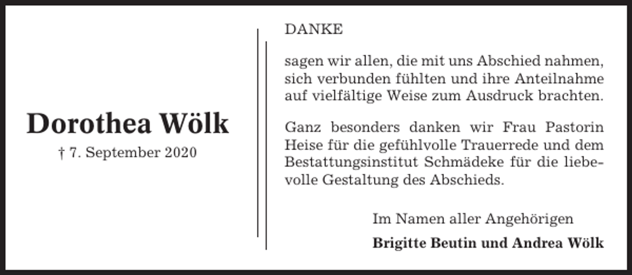 <p>DANKE<br />sagen wir allen, die mit uns Abschied nahmen,<br />sich verbunden fühlten und ihre Anteilnahme<br />auf vielfältige Weise zum Ausdruck brachten.</p><p>Dorothea Wölk<br />† 7. September 2020</p><p>Ganz besonders danken wir Frau Pastorin<br />Heise für die gefühlvolle Trauerrede und dem<br />Bestattungsinstitut Schmädeke für die liebevolle Gestaltung des Abschieds.<br />Im Namen aller Angehörigen<br />Brigitte Beutin und Andrea Wölk</p>