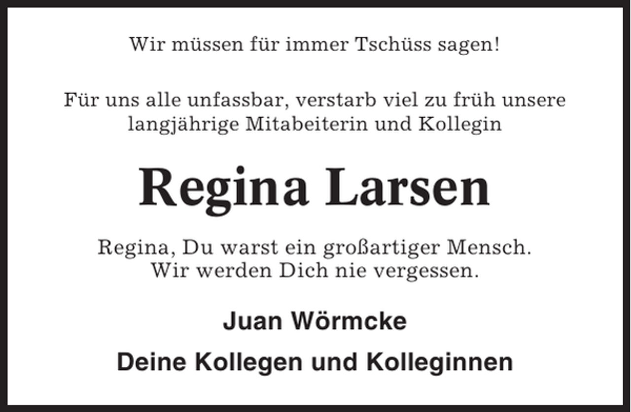 <p>Wir müssen für immer Tschüss sagen!<br />Für uns alle unfassbar, verstarb viel zu früh unsere<br />langjährige Mitabeiterin und Kollegin</p><p>Regina Larsen<br />Regina, Du warst ein großartiger Mensch.<br />Wir werden Dich nie vergessen.</p><p>Juan Wörmcke<br />Deine Kollegen und Kolleginnen</p>