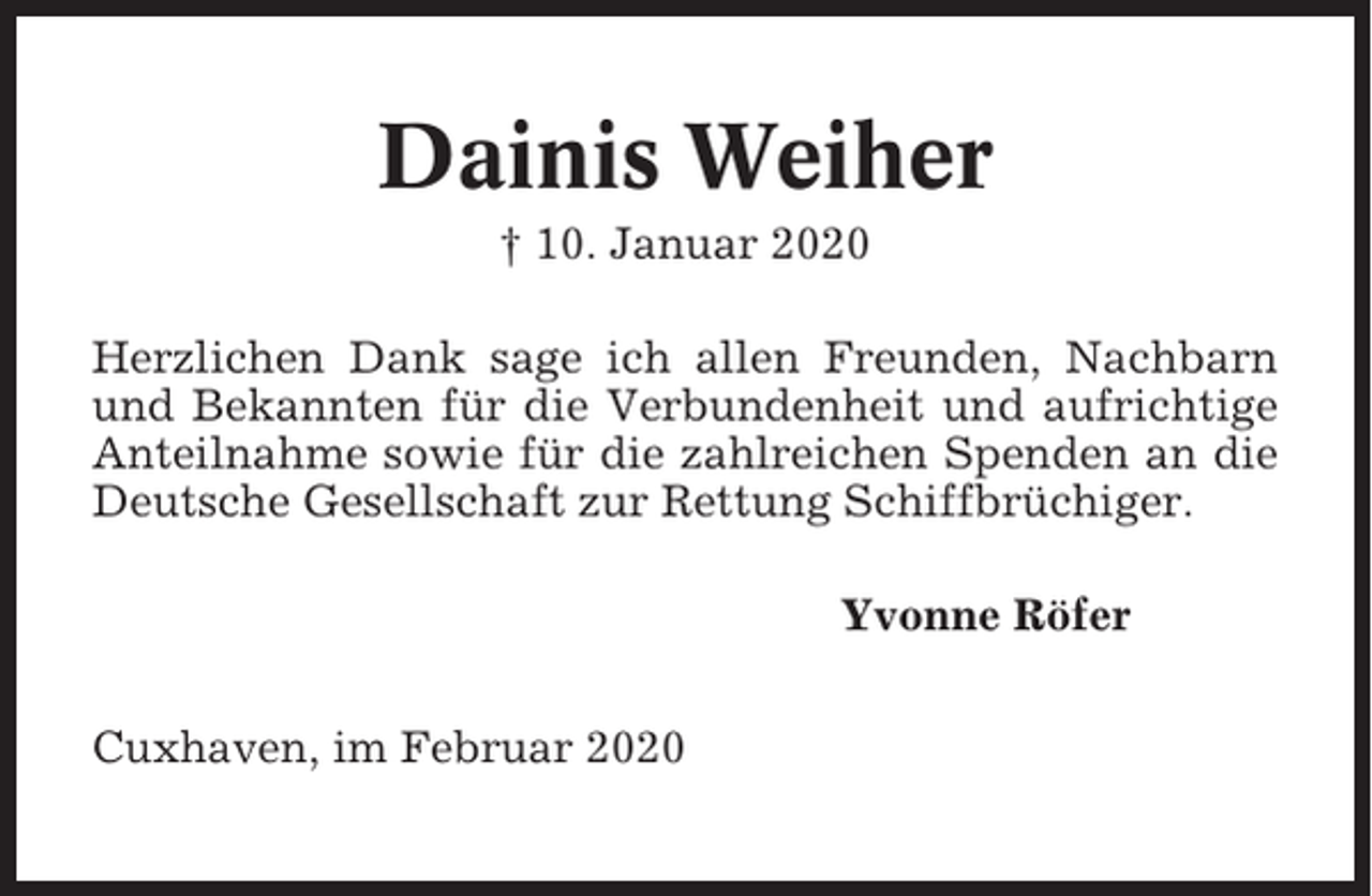 <p>Dainis Weiher<br />† 10. Januar 2020<br />Herzlichen Dank sage ich allen Freunden, Nachbarn<br />und Bekannten für die Verbundenheit und aufrichtige<br />Anteilnahme sowie für die zahlreichen Spenden an die<br />Deutsche Gesellschaft zur Rettung Schiffbrüchiger.<br />Yvonne Röfer<br />Cuxhaven, im Februar 2020</p>