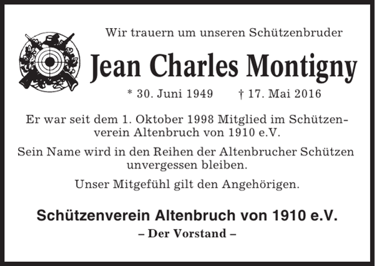<p>Wir trauern um unseren Schützenbruder</p><p>Jean Charles Montigny<br />* 30. Juni 1949</p><p>† 17. Mai 2016</p><p>Er war seit dem 1. Oktober 1998 Mitglied im Schützenverein Altenbruch von 1910 e.V.<br />Sein Name wird in den Reihen der Altenbrucher Schützen<br />unvergessen bleiben.<br />Unser Mitgefühl gilt den Angehörigen.</p><p>Schützenverein Altenbruch von 1910 e.V.<br />– Der Vorstand –</p>