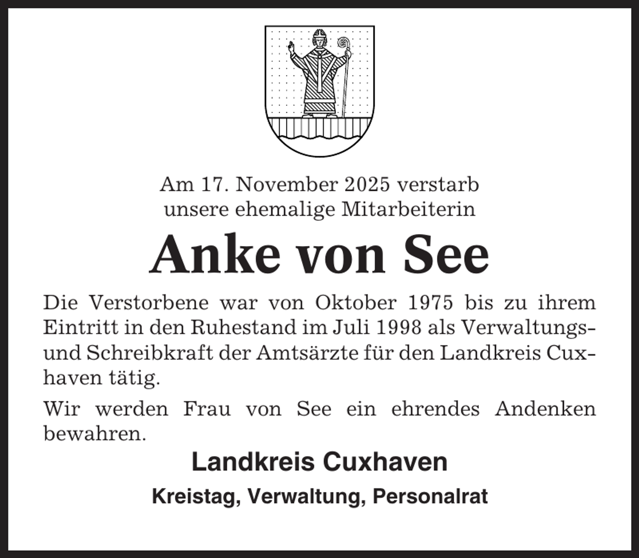 <p>Am 17. November 2025 verstarb<br />unsere ehemalige Mitarbeiterin</p><p>Anke von See<br />Die Verstorbene war von Oktober 1975 bis zu ihrem<br />Eintritt in den Ruhestand im Juli 1998 als Verwaltungsund Schreibkraft der Amtsärzte für den Landkreis Cuxhaven tätig.<br />Wir werden Frau von See ein ehrendes Andenken<br />bewahren.</p><p>Landkreis Cuxhaven<br />Kreistag, Verwaltung, Personalrat</p>