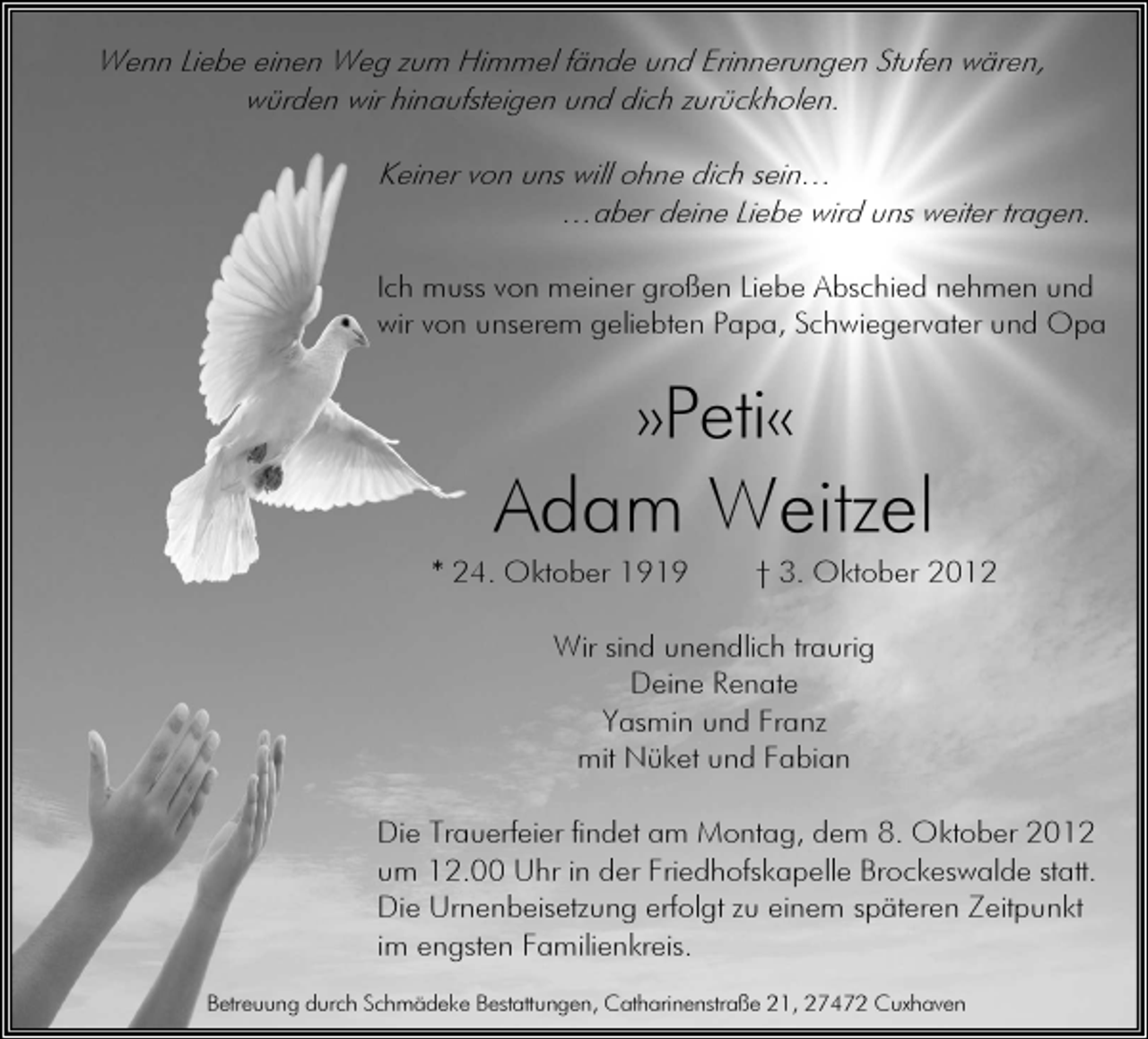 <p>Wenn Liebe einen Weg zum Himmel fände und Erinnerungen Stufen wären,<br />würden wir hinaufsteigen und dich zurückholen.<br />Keiner von uns will ohne dich sein…<br />…aber deine Liebe wird uns weiter tragen.<br />Ich muss von meiner großen Liebe Abschied nehmen und<br />wir von unserem geliebten Papa, Schwiegervater und Opa</p><p>»Peti«</p><p>Adam Weitzel<br />* 24. Oktober 1919</p><p>† 3. Oktober 2012</p><p>Wir sind unendlich traurig<br />Deine Renate<br />Yasmin und Franz<br />mit Nüket und Fabian<br />Die Trauerfeier findet am Montag, dem 8. Oktober 2012<br />um 12.00 Uhr in der Friedhofskapelle Brockeswalde statt.<br />Die Urnenbeisetzung erfolgt zu einem späteren Zeitpunkt<br />im engsten Familienkreis.<br />Betreuung durch Schmädeke Bestattungen, Catharinenstraße 21, 27472 Cuxhaven</p>