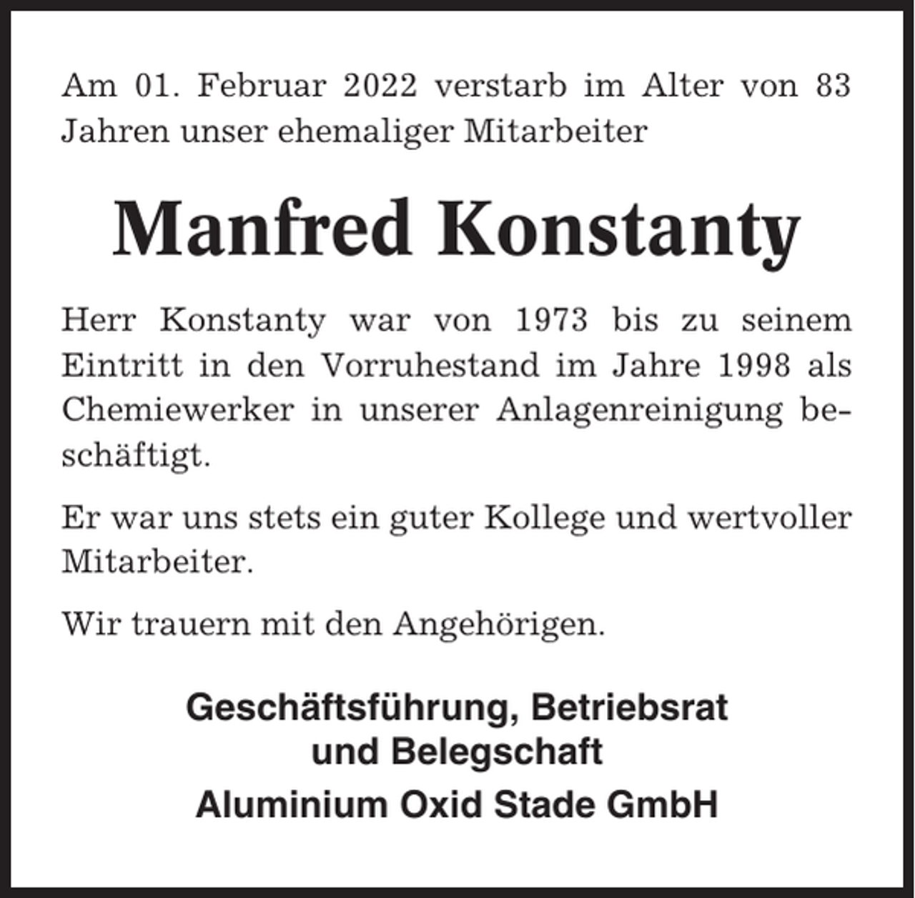 <p>Am 01. Februar 2022 verstarb im Alter von 83<br />Jahren unser ehemaliger Mitarbeiter</p><p>Manfred Konstanty<br />Herr Konstanty war von 1973 bis zu seinem<br />Eintritt in den Vorruhestand im Jahre 1998 als<br />Chemiewerker in unserer Anlagenreinigung beschäftigt.<br />Er war uns stets ein guter Kollege und wertvoller<br />Mitarbeiter.<br />Wir trauern mit den Angehörigen.</p><p>Geschäftsführung, Betriebsrat<br />und Belegschaft<br />Aluminium Oxid Stade GmbH</p>