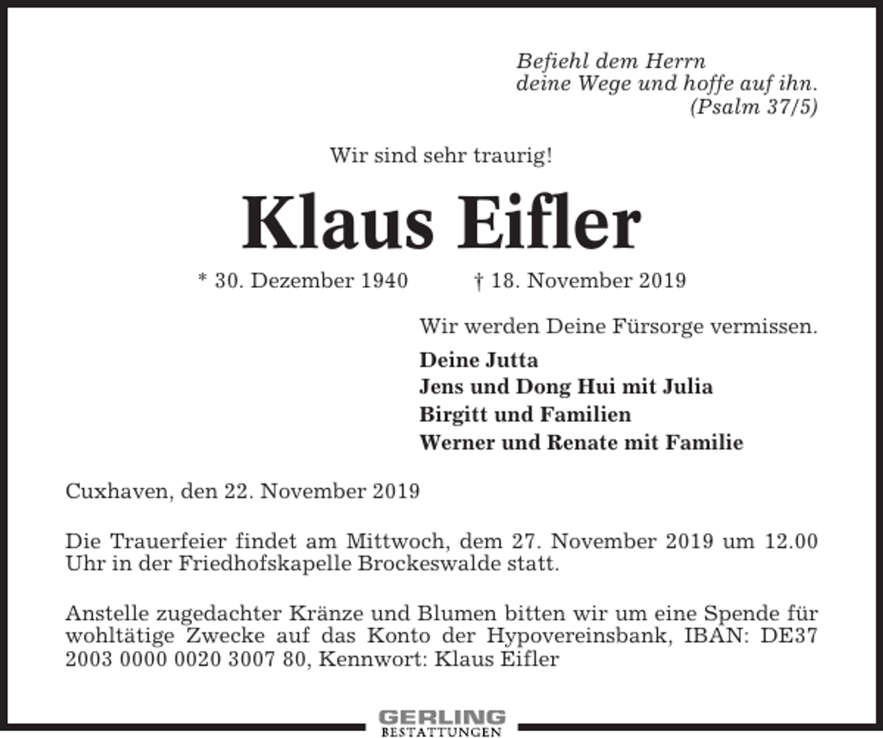 <p>Befiehl dem Herrn<br />deine Wege und hoffe auf ihn.<br />(Psalm 37/5)<br />Wir sind sehr traurig!</p><p>Klaus Eifler<br />* 30. Dezember 1940</p><p>† 18. November 2019<br />Wir werden Deine Fürsorge vermissen.<br />Deine Jutta<br />Jens und Dong Hui mit Julia<br />Birgitt und Familien<br />Werner und Renate mit Familie</p><p>Cuxhaven, den 22. November 2019<br />Die Trauerfeier findet am Mittwoch, dem 27. November 2019 um 12.00<br />Uhr in der Friedhofskapelle Brockeswalde statt.<br />Anstelle zugedachter Kränze und Blumen bitten wir um eine Spende für<br />wohltätige Zwecke auf das Konto der Hypovereinsbank, IBAN: DE37<br />2003 0020 3007 80, Kennwort: Klaus Eifler</p>