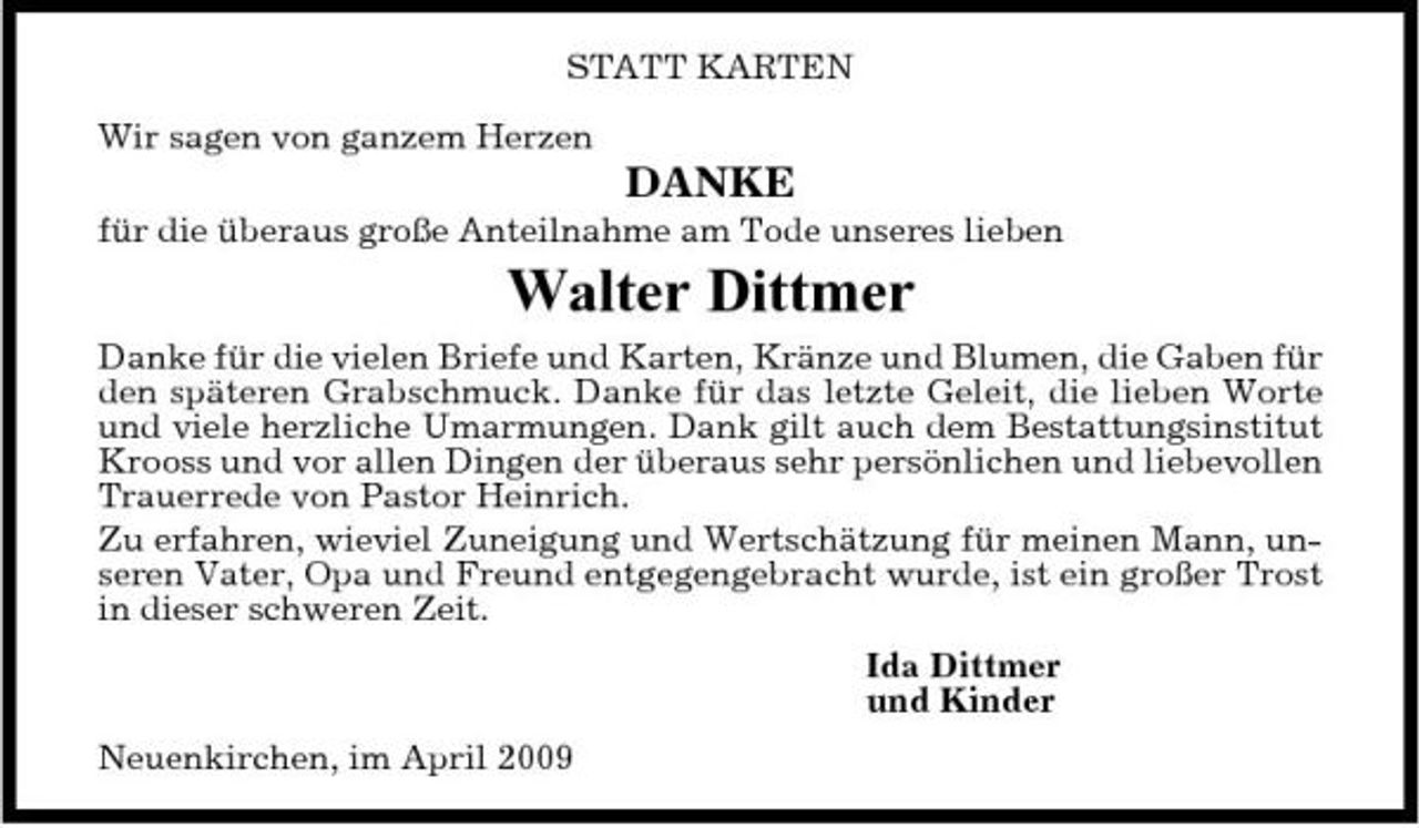 <p>STATT KARTEN Wir sagen von ganzem Herzen</p><p>DANKE<br />für die überaus große Anteilnahme am Tode unseres lieben</p><p>Walter Dittmer<br />Danke für die vielen Briefe und Karten, Kränze und Blumen, die Gaben für den späteren Grabschmuck. Danke für das letzte Geleit, die lieben Worte und viele herzliche Umarmungen. Dank gilt auch dem Bestattungsinstitut Krooss und vor allen Dingen der überaus sehr persönlichen und liebevollen Trauerrede von Pastor Heinrich. Zu erfahren, wieviel Zuneigung und Wertschätzung für meinen Mann, unseren Vater, Opa und Freund entgegengebracht wurde, ist ein großer Trost in dieser schweren Zeit. Ida Dittmer und Kinder Neuenkirchen, im April 2009</p>