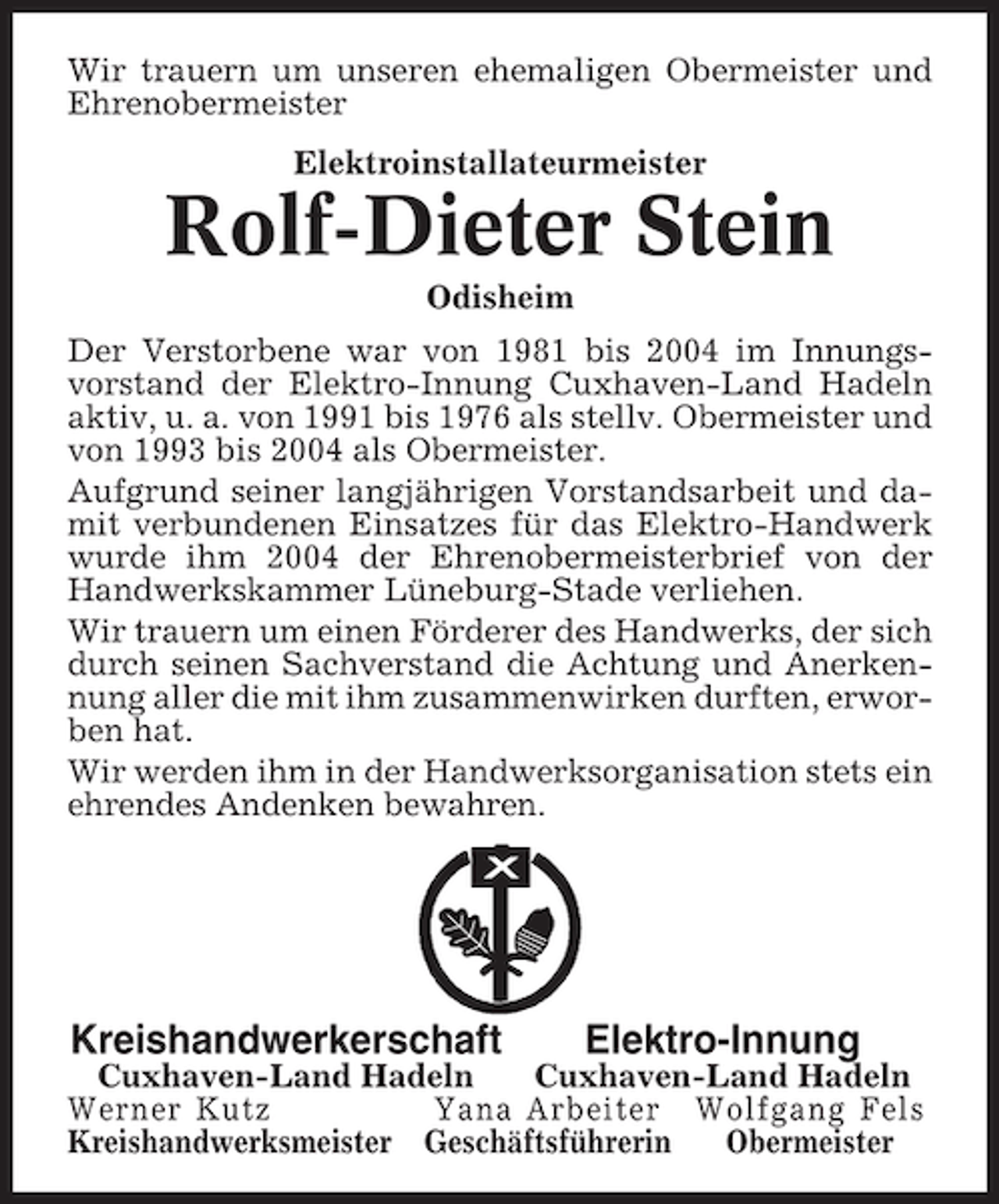 <p>Wir trauern um unseren ehemaligen Obermeister und<br />Ehrenobermeister<br />Elektroinstallateurmeister</p><p>Rolf-Dieter Stein<br />Odisheim<br />Der Verstorbene war von 1981 bis 2004 im Innungsvorstand der Elektro-Innung Cuxhaven-Land Hadeln<br />aktiv, u. a. von 1991 bis 1976 als stellv. Obermeister und<br />von 1993 bis 2004 als Obermeister.<br />Aufgrund seiner langjährigen Vorstandsarbeit und damit verbundenen Einsatzes für das Elektro-Handwerk<br />wurde ihm 2004 der Ehrenobermeisterbrief von der<br />Handwerkskammer Lüneburg-Stade verliehen.<br />Wir trauern um einen Förderer des Handwerks, der sich<br />durch seinen Sachverstand die Achtung und Anerkennung aller die mit ihm zusammenwirken durften, erworben hat.<br />Wir werden ihm in der Handwerksorganisation stets ein<br />ehrendes Andenken bewahren.</p><p>Kreishandwerkerschaft</p><p>Elektro-Innung</p><p>Cuxhaven-Land Hadeln<br />Cuxhaven-Land Hadeln<br />Werner Kutz<br />Yana Arbeiter Wolfgang Fels<br />Kreishandwerksmeister Geschäftsführerin<br />Obermeister</p>