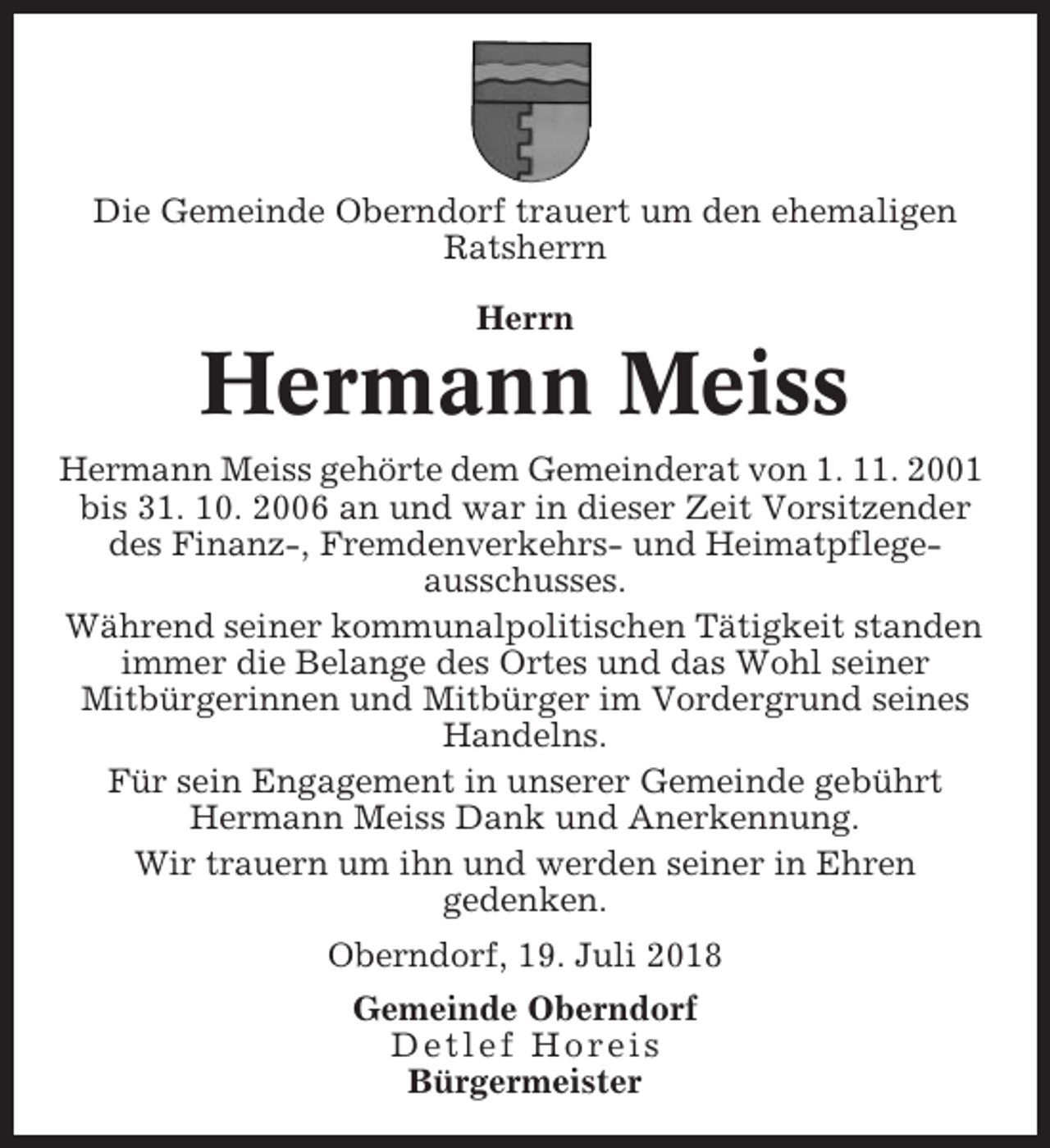<p>Die Gemeinde Oberndorf trauert um den ehemaligen<br />Ratsherrn<br />Herrn</p><p>Hermann Meiss<br />Hermann Meiss gehörte dem Gemeinderat von 1. 11. 2001<br />bis 31. 10. 2006 an und war in dieser Zeit Vorsitzender<br />des Finanz-, Fremdenverkehrs- und Heimatpflegeausschusses.<br />Während seiner kommunalpolitischen Tätigkeit standen<br />immer die Belange des Ortes und das Wohl seiner<br />Mitbürgerinnen und Mitbürger im Vordergrund seines<br />Handelns.<br />Für sein Engagement in unserer Gemeinde gebührt<br />Hermann Meiss Dank und Anerkennung.<br />Wir trauern um ihn und werden seiner in Ehren<br />gedenken.<br />Oberndorf, 19. Juli 2018<br />Gemeinde Oberndorf<br />Detlef Horeis<br />Bürgermeister</p>