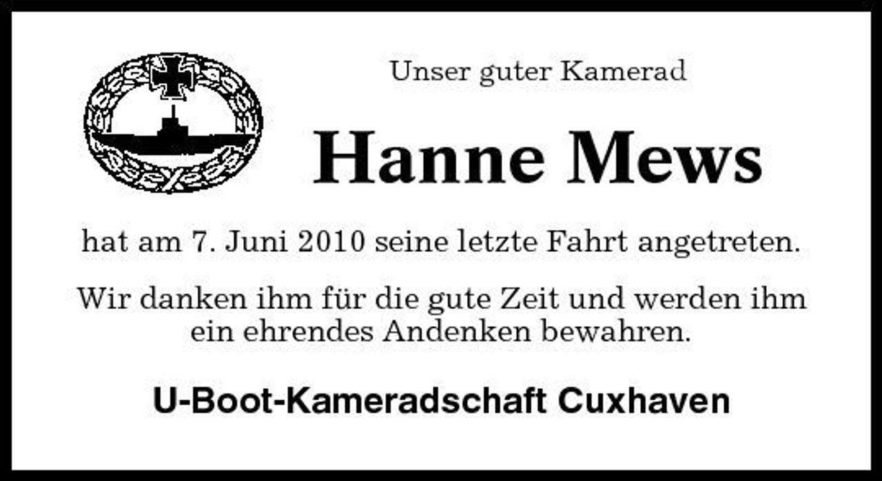 <p>Unser guter Kamerad</p><p>Hanne Mews<br />hat am 7. Juni 2010 seine letzte Fahrt angetreten. Wir danken ihm für die gute Zeit und werden ihm ein ehrendes Andenken bewahren.</p><p>U-Boot-Kameradschaft Cuxhaven</p>