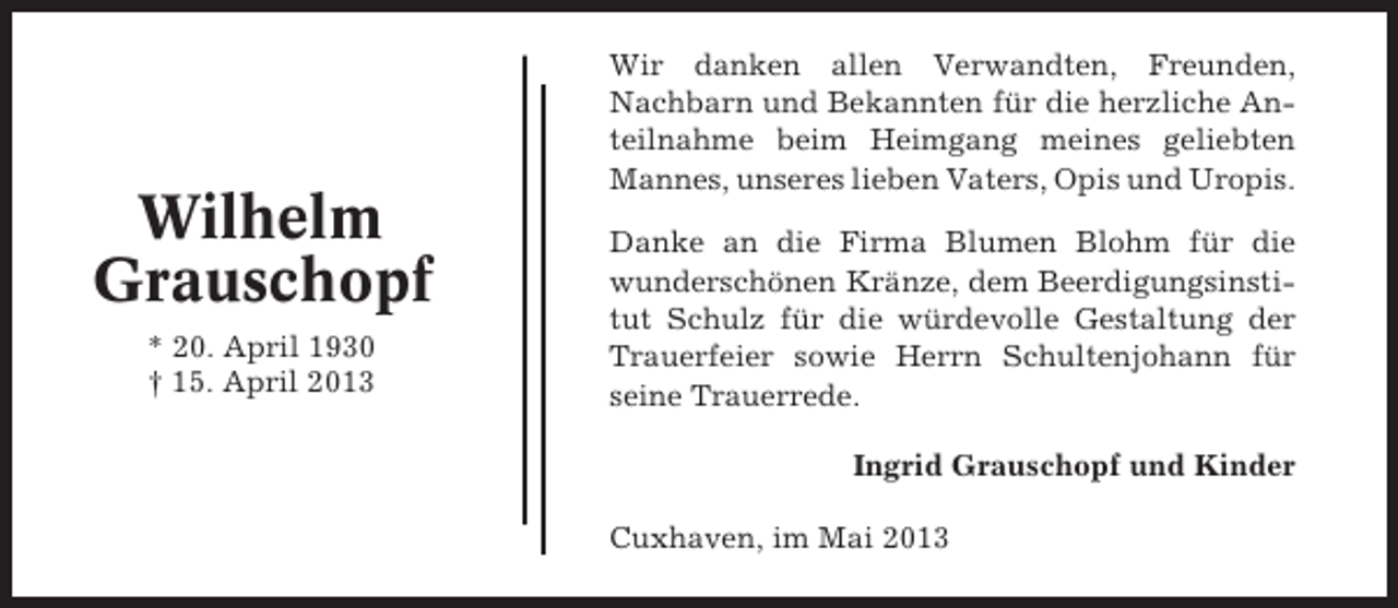 <p>Wilhelm<br />Grauschopf<br />* 20. April 1930<br />† 15. April 2013</p><p>Wir danken allen Verwandten, Freunden,<br />Nachbarn und Bekannten für die herzliche Anteilnahme beim Heimgang meines geliebten<br />Mannes, unseres lieben Vaters, Opis und Uropis.<br />Danke an die Firma Blumen Blohm für die<br />wunderschönen Kränze, dem Beerdigungsinstitut Schulz für die würdevolle Gestaltung der<br />Trauerfeier sowie Herrn Schultenjohann für<br />seine Trauerrede.<br />Ingrid Grauschopf und Kinder<br />Cuxhaven, im Mai 2013</p>