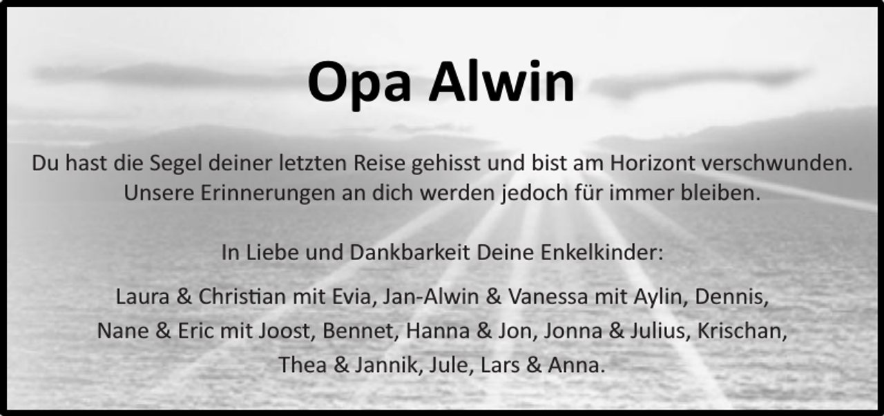<p>Opa Alwin<br />Du hast die Segel deiner letzten Reise gehisst und bist am Horizont verschwunden.<br />Unsere Erinnerungen an dich werden jedoch für immer bleiben.<br />In Liebe und Dankbarkeit Deine Enkelkinder:<br />Laura &amp; Christian mit Evia, Jan-Alwin &amp; Vanessa mit Aylin, Dennis,<br />Nane &amp; Eric mit Joost, Bennet, Hanna &amp; Jon, Jonna &amp; Julius, Krischan,<br />Thea &amp; Jannik, Jule, Lars &amp; Anna.</p>