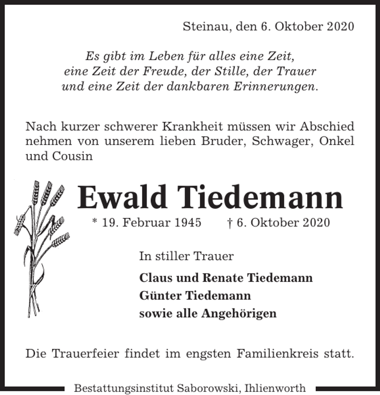<p>Steinau, den 6. Oktober 2020<br />Es gibt im Leben für alles eine Zeit,<br />eine Zeit der Freude, der Stille, der Trauer<br />und eine Zeit der dankbaren Erinnerungen.<br />Nach kurzer schwerer Krankheit müssen wir Abschied<br />nehmen von unserem lieben Bruder, Schwager, Onkel<br />und Cousin</p><p>Ewald Tiedemann<br />* 19. Februar 1945</p><p>† 6. Oktober 2020</p><p>In stiller Trauer<br />Claus und Renate Tiedemann<br />Günter Tiedemann<br />sowie alle Angehörigen<br />Die Trauerfeier findet im engsten Familienkreis statt.<br />Bestattungsinstitut Saborowski, Ihlienworth</p>