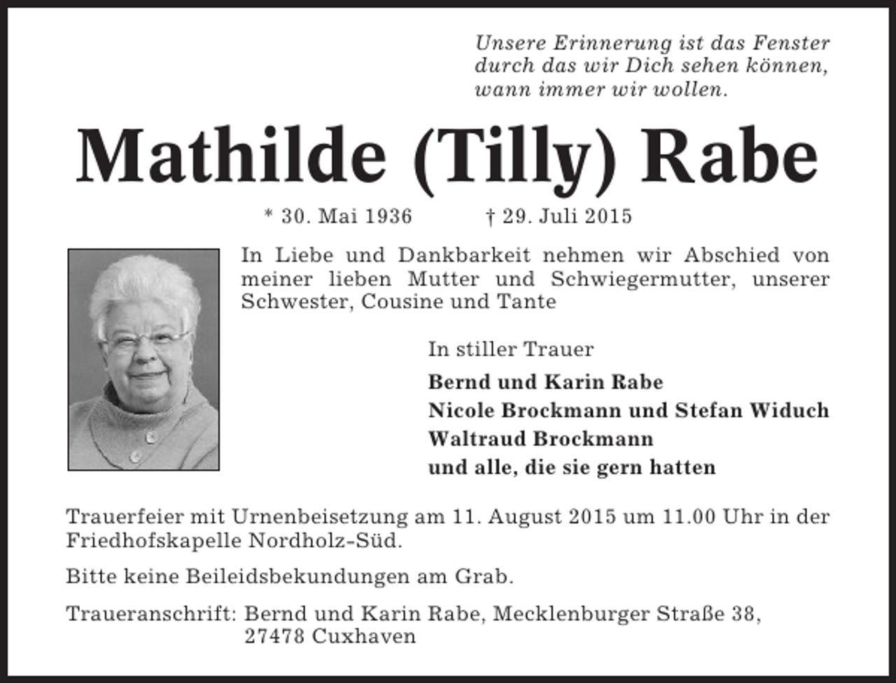 <p>Unsere Erinnerung ist das Fenster<br />durch das wir Dich sehen können,<br />wann immer wir wollen.</p><p>Mathilde (Tilly) Rabe<br />* 30. Mai 1936</p><p>† 29. Juli 2015</p><p>In Liebe und Dankbarkeit nehmen wir Abschied von<br />meiner lieben Mutter und Schwiegermutter, unserer<br />Schwester, Cousine und Tante<br />In stiller Trauer<br />Bernd und Karin Rabe<br />Nicole Brockmann und Stefan Widuch<br />Waltraud Brockmann<br />und alle, die sie gern hatten<br />Trauerfeier mit Urnenbeisetzung am 11. August 2015 um 11.00 Uhr in der<br />Friedhofskapelle Nordholz-Süd.<br />Bitte keine Beileidsbekundungen am Grab.<br />Traueranschrift: Bernd und Karin Rabe, Mecklenburger Straße 38,<br />27478 Cuxhaven</p>