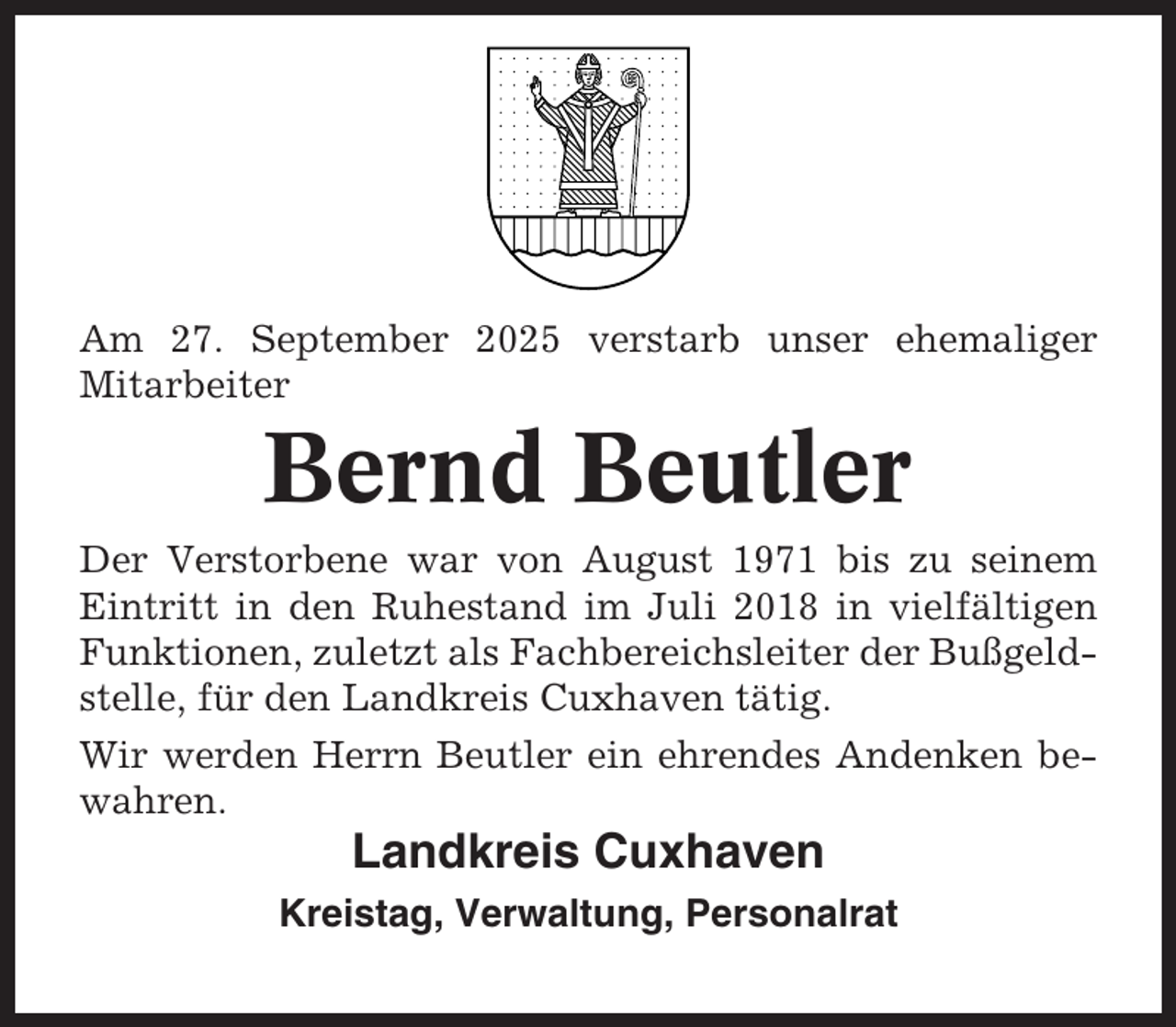 <p>Am 27. September 2025 verstarb unser ehemaliger<br />Mitarbeiter</p><p>Bernd Beutler<br />Der Verstorbene war von August 1971 bis zu seinem<br />Eintritt in den Ruhestand im Juli 2018 in vielfältigen<br />Funktionen, zuletzt als Fachbereichsleiter der Bußgeldstelle, für den Landkreis Cuxhaven tätig.<br />Wir werden Herrn Beutler ein ehrendes Andenken bewahren.</p><p>Landkreis Cuxhaven<br />Kreistag, Verwaltung, Personalrat</p>