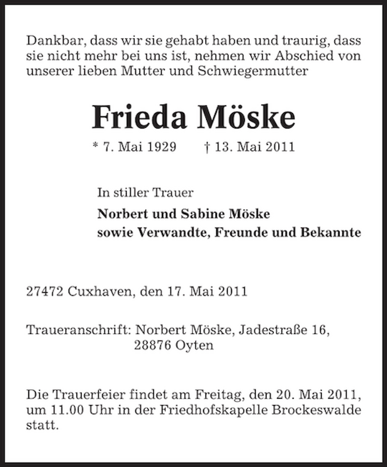 <p>Dankbar, dass wir sie gehabt haben und traurig, dass sie nicht mehr bei uns ist, nehmen wir Abschied von unserer lieben Mutter und Schwiegermutter</p><p>Frieda Möske<br />* 7. Mai 1929<br />In stiller Trauer</p><p>† 13. Mai 2011</p><p>Norbert und Sabine Möske sowie Verwandte, Freunde und Bekannte</p><p>27472 Cuxhaven, den 17. Mai 2011 Traueranschrift: Norbert Möske, Jadestraße 16, 28876 Oyten</p><p>Die Trauerfeier findet am Freitag, den 20. Mai 2011, um 11.00 Uhr in der Friedhofskapelle Brockeswalde statt.</p>