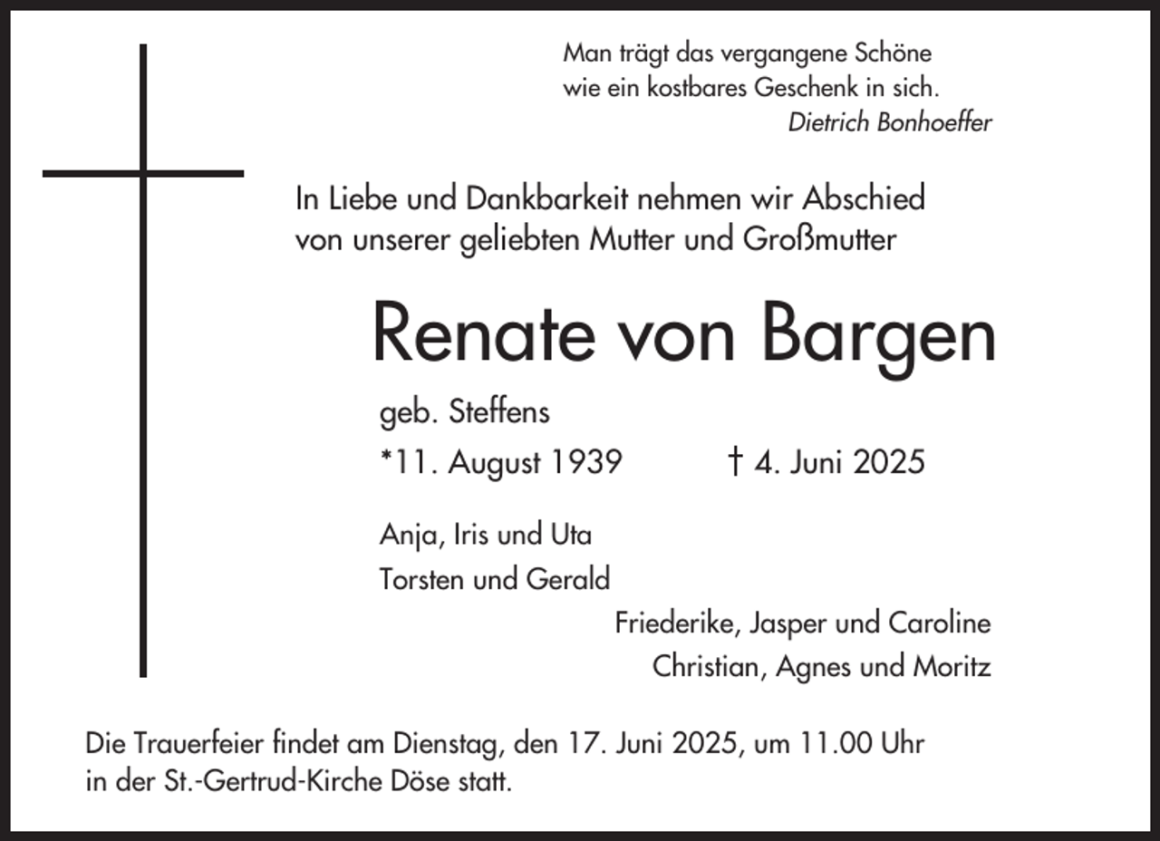 <p>Man trägt das vergangene Schöne<br />wie ein kostbares Geschenk in sich.<br />Dietrich Bonhoeffer</p><p>In Liebe und Dankbarkeit nehmen wir Abschied<br />von unserer geliebten Mutter und Großmutter</p><p>Renate von Bargen<br />geb. Steffens<br />*11. August 1939</p><p>† 4. Juni 2025</p><p>Anja, Iris und Uta<br />Torsten und Gerald<br />Friederike, Jasper und Caroline<br />Christian, Agnes und Moritz<br />Die Trauerfeier findet am Dienstag, den 17. Juni 2025, um 11.00 Uhr<br />in der St.-Gertrud-Kirche Döse statt.</p>