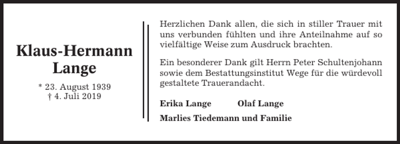 <p>Klaus-Hermann<br />Lange<br />* 23. August 1939<br />† 4. Juli 2019</p><p>Herzlichen Dank allen, die sich in stiller Trauer mit<br />uns verbunden fühlten und ihre Anteilnahme auf so<br />vielfältige Weise zum Ausdruck brachten.<br />Ein besonderer Dank gilt Herrn Peter Schultenjohann<br />sowie dem Bestattungsinstitut Wege für die würdevoll<br />gestaltete Trauerandacht.<br />Erika Lange</p><p>Olaf Lange</p><p>Marlies Tiedemann und Familie</p>