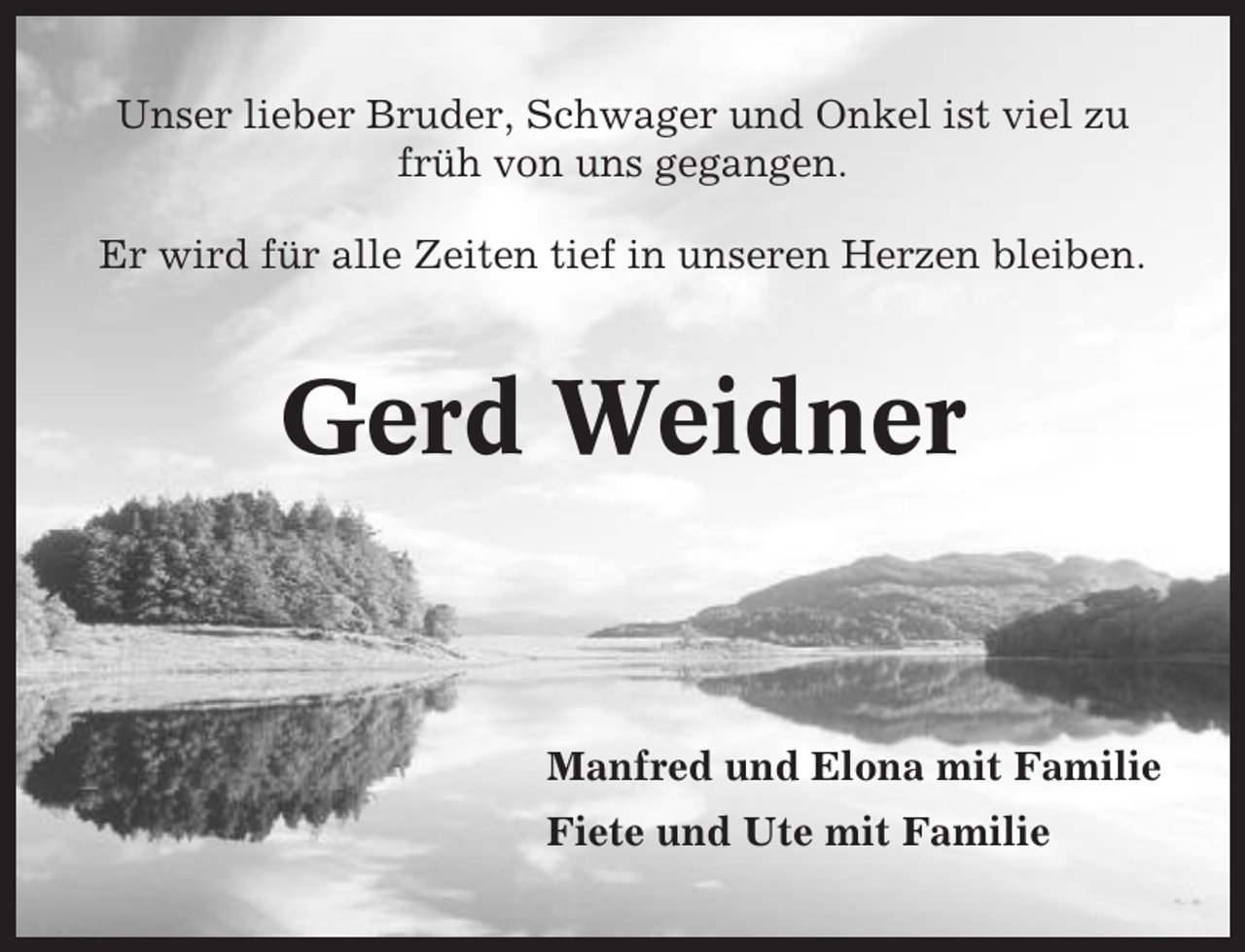 <p>Unser lieber Bruder, Schwager und Onkel ist viel zu<br />früh von uns gegangen.<br />Er wird für alle Zeiten tief in unseren Herzen bleiben.</p><p>Gerd Weidner</p><p>Manfred und Elona mit Familie<br />Fiete und Ute mit Familie</p>
