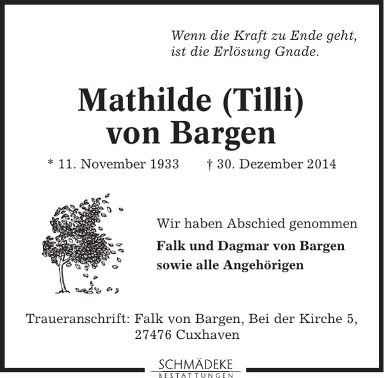 <p>Wenn die Kraft zu Ende geht,<br />ist die Erlösung Gnade.</p><p>Mathilde (Tilli)<br />von Bargen<br />* 11. November 1933</p><p>† 30. Dezember 2014</p><p>Wir haben Abschied genommen<br />Falk und Dagmar von Bargen<br />sowie alle Angehörigen</p><p>Traueranschrift: Falk von Bargen, Bei der Kirche 5,<br />27476 Cuxhaven</p>