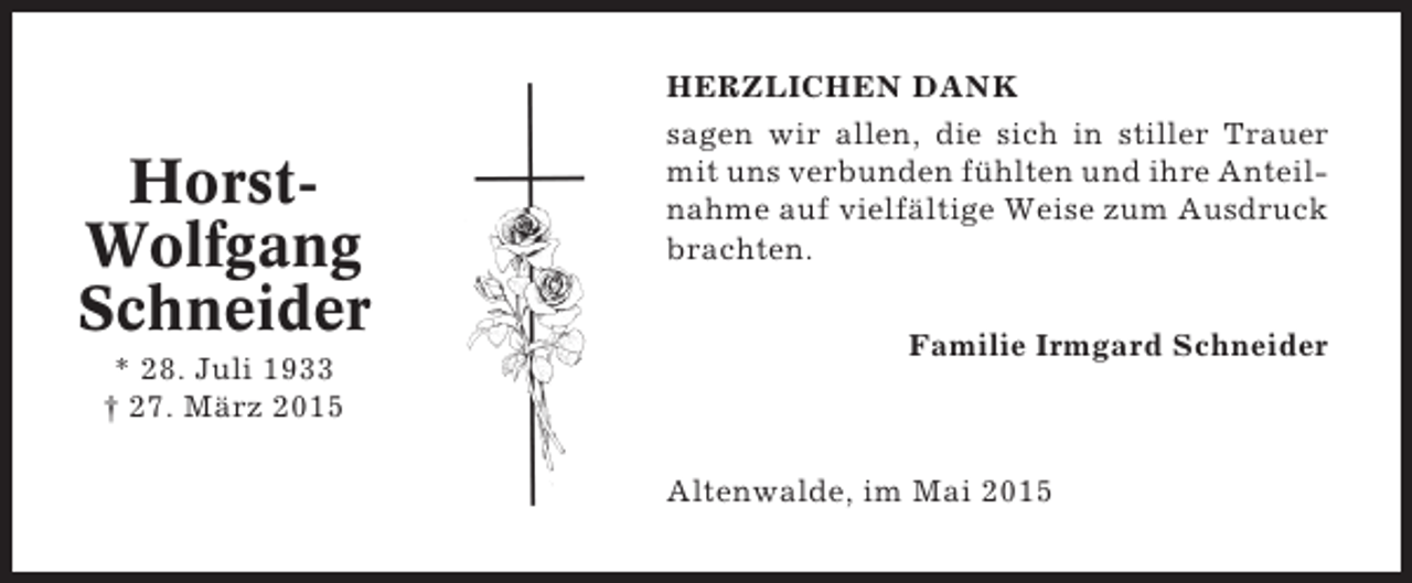 <p>HorstWolfgang<br />Schneider<br />* 28. Juli 1933<br />† 27. März 2015</p><p>HERZLICHEN DANK<br />sagen wir allen, die sich in stiller Trauer<br />mit uns verbunden fühlten und ihre Anteilnahme auf vielfältige Weise zum Ausdruck<br />brachten.<br />Familie Irmgard Schneider</p><p>Altenwalde, im Mai 2015</p>