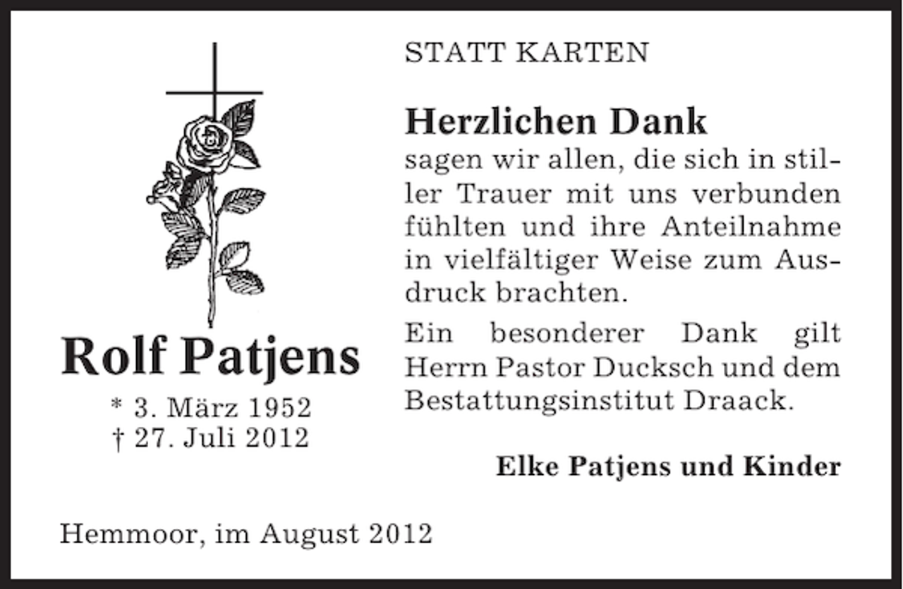 <p>STATT KARTEN</p>
<p>Herzlichen Dank</p>
<p>Rolf Patjens<br />* 3. März 1952<br />† 27. Juli 2012</p>
<p>sagen wir allen, die sich in stiller Trauer mit uns verbunden<br />fühlten und ihre Anteilnahme<br />in vielfältiger Weise zum Ausdruck brachten.<br />Ein besonderer Dank gilt<br />Herrn Pastor Ducksch und dem<br />Bestattungsinstitut Draack.<br />Elke Patjens und Kinder</p>
<p>Hemmoor, im August 2012</p>