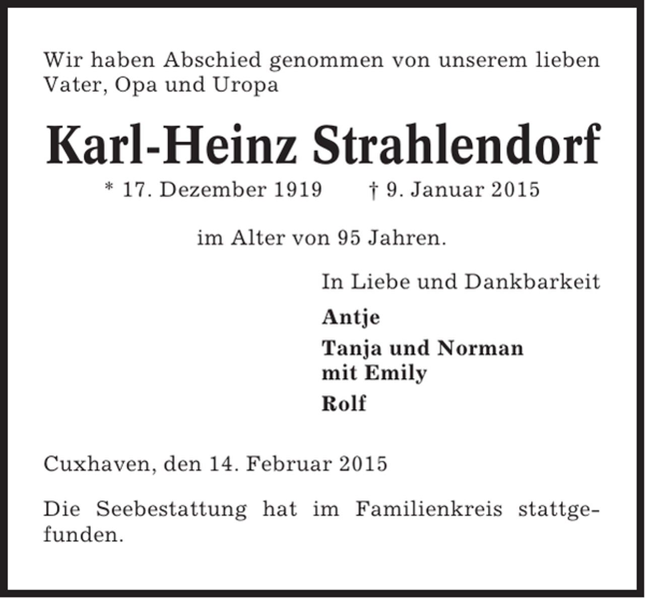 <p>Wir haben Abschied genommen von unserem lieben<br />Vater, Opa und Uropa</p><p>Karl-Heinz Strahlendorf<br />* 17. Dezember 1919</p><p>† 9. Januar 2015</p><p>im Alter von 95 Jahren.<br />In Liebe und Dankbarkeit<br />Antje<br />Tanja und Norman<br />mit Emily<br />Rolf<br />Cuxhaven, den 14. Februar 2015<br />Die Seebestattung hat im Familienkreis stattgefunden.</p>
