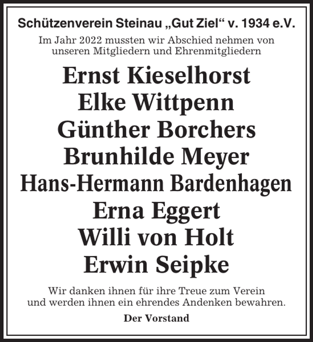<p>Schützenverein Steinau „Gut Ziel“ v. 1934 e.V.<br />Im Jahr 2022 mussten wir Abschied nehmen von<br />unseren Mitgliedern und Ehrenmitgliedern</p><p>Ernst Kieselhorst<br />Elke Wittpenn<br />Günther Borchers<br />Brunhilde Meyer<br />Hans-Hermann Bardenhagen<br />Erna Eggert<br />Willi von Holt<br />Erwin Seipke<br />Wir danken ihnen für ihre Treue zum Verein<br />und werden ihnen ein ehrendes Andenken bewahren.<br />Der Vorstand</p>