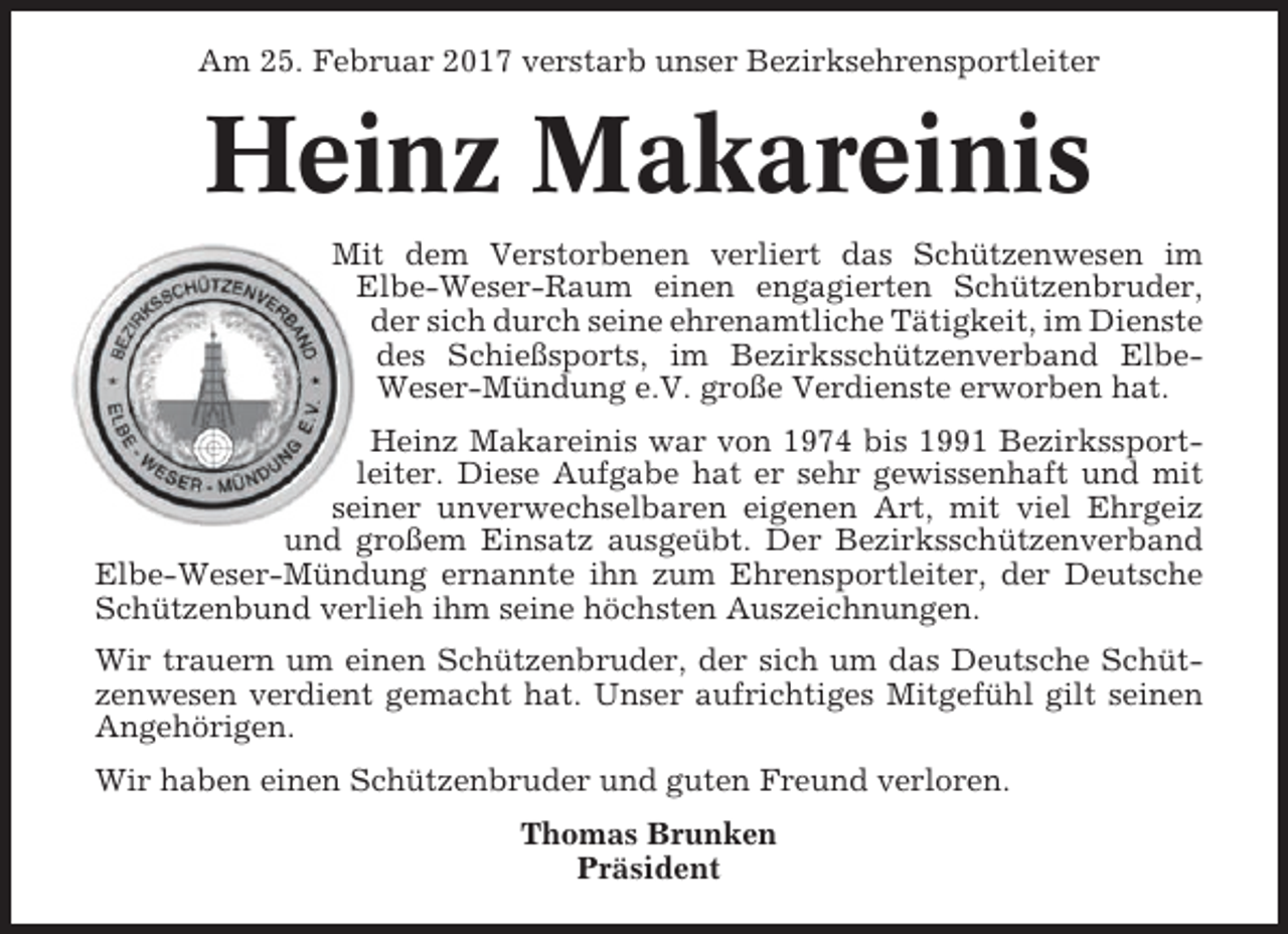 <p>Am 25. Februar 2017 verstarb unser Bezirksehrensportleiter</p><p>Heinz Makareinis<br />Mit dem Verstorbenen verliert das Schützenwesen im<br />Elbe-Weser-Raum einen engagierten Schützenbruder,<br />der sich durch seine ehrenamtliche Tätigkeit, im Dienste<br />des Schießsports, im Bezirksschützenverband ElbeWeser-Mündung e.V. große Verdienste erworben hat.<br />Heinz Makareinis war von 1974 bis 1991 Bezirkssportleiter. Diese Aufgabe hat er sehr gewissenhaft und mit<br />seiner unverwechselbaren eigenen Art, mit viel Ehrgeiz<br />und großem Einsatz ausgeübt. Der Bezirksschützenverband<br />Elbe-Weser-Mündung ernannte ihn zum Ehrensportleiter, der Deutsche<br />Schützenbund verlieh ihm seine höchsten Auszeichnungen.<br />Wir trauern um einen Schützenbruder, der sich um das Deutsche Schützenwesen verdient gemacht hat. Unser aufrichtiges Mitgefühl gilt seinen<br />Angehörigen.<br />Wir haben einen Schützenbruder und guten Freund verloren.<br />Thomas Brunken<br />Präsident</p>