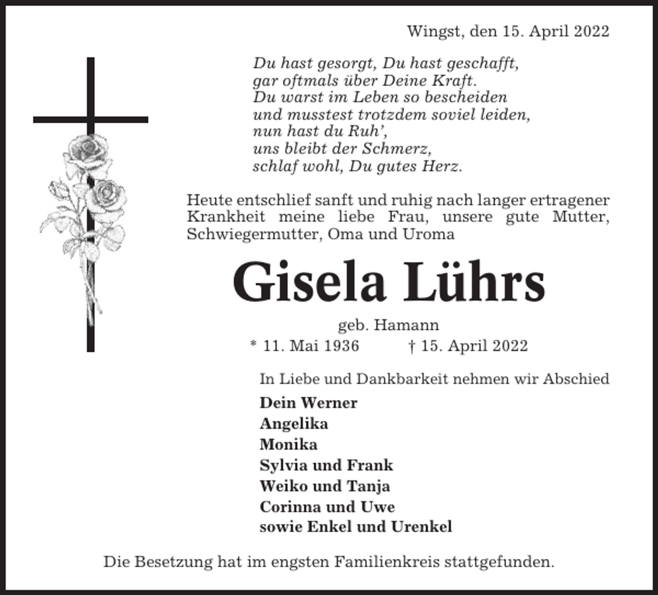 <p>Wingst, den 15. April 2022<br />Du hast gesorgt, Du hast geschafft,<br />gar oftmals über Deine Kraft.<br />Du warst im Leben so bescheiden<br />und musstest trotzdem soviel leiden,<br />nun hast du Ruh’,<br />uns bleibt der Schmerz,<br />schlaf wohl, Du gutes Herz.<br />Heute entschlief sanft und ruhig nach langer ertragener<br />Krankheit meine liebe Frau, unsere gute Mutter,<br />Schwiegermutter, Oma und Uroma</p><p>Gisela Lührs<br />geb. Hamann<br />* 11. Mai 1936<br />† 15. April 2022<br />In Liebe und Dankbarkeit nehmen wir Abschied</p><p>Dein Werner<br />Angelika<br />Monika<br />Sylvia und Frank<br />Weiko und Tanja<br />Corinna und Uwe<br />sowie Enkel und Urenkel<br />Die Besetzung hat im engsten Familienkreis stattgefunden.</p>
