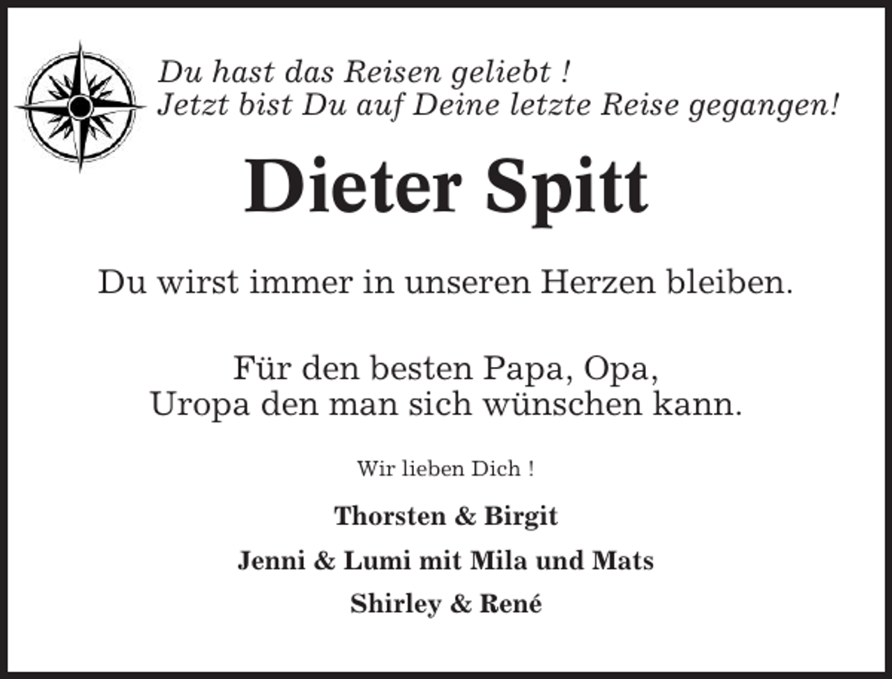<p>Du hast das Reisen geliebt !<br />Jetzt bist Du auf Deine letzte Reise gegangen!</p><p>Dieter Spitt<br />Du wirst immer in unseren Herzen bleiben.<br />Für den besten Papa, Opa,<br />Uropa den man sich wünschen kann.<br />Wir lieben Dich !</p><p>Thorsten &amp; Birgit<br />Jenni &amp; Lumi mit Mila und Mats<br />Shirley &amp; René</p>