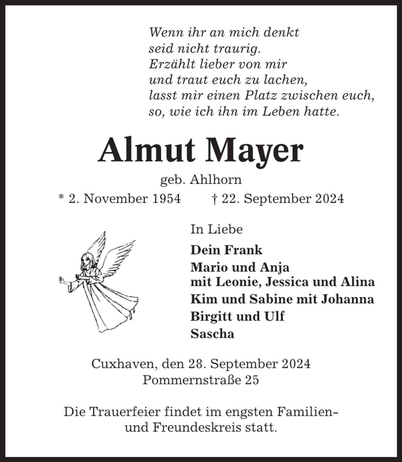 <p>Wenn ihr an mich denkt<br />seid nicht traurig.<br />Erzählt lieber von mir<br />und traut euch zu lachen,<br />lasst mir einen Platz zwischen euch,<br />so, wie ich ihn im Leben hatte.</p><p>Almut Mayer<br />geb. Ahlhorn<br />* 2. November 1954<br />† 22. September 2024<br />In Liebe<br />Dein Frank<br />Mario und Anja<br />mit Leonie, Jessica und Alina<br />Kim und Sabine mit Johanna<br />Birgitt und Ulf<br />Sascha<br />Cuxhaven, den 28. September 2024<br />Pommernstraße 25<br />Die Trauerfeier findet im engsten Familienund Freundeskreis statt.</p>