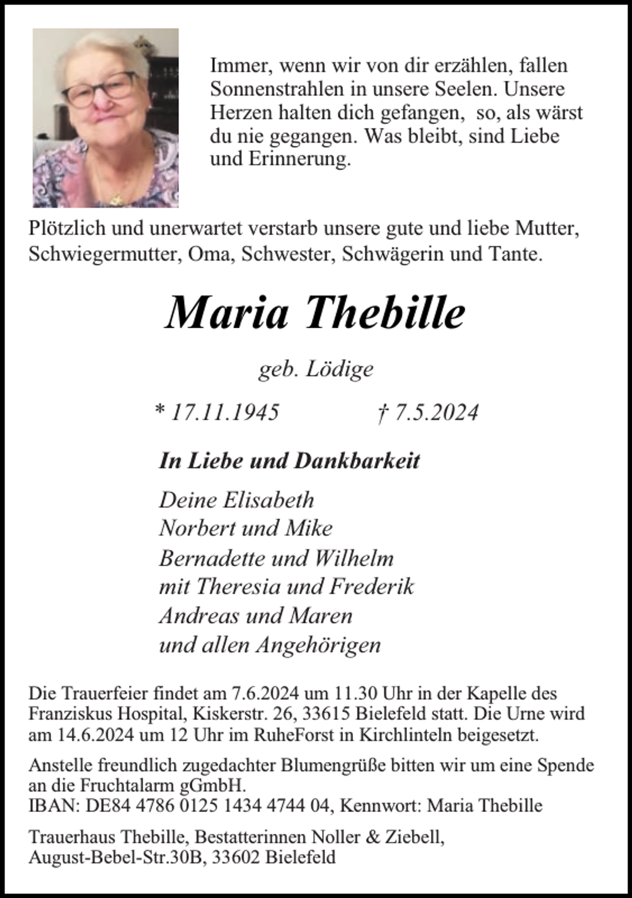<p>Immer, wenn wir von dir erzählen, fallen<br />Sonnenstrahlen in unsere Seelen. Unsere<br />Herzen halten dich gefangen, so, als wärst<br />du nie gegangen. Was bleibt, sind Liebe<br />und Erinnerung.<br />Plötzlich und unerwartet verstarb unsere gute und liebe Mutter,<br />Schwiegermutter, Oma, Schwester, Schwägerin und Tante.</p><p>Maria Thebille<br />geb. Lödige<br />* 17.11.1945</p><p>† 7.5.2024</p><p>In Liebe und Dankbarkeit<br />Deine Elisabeth<br />Norbert und Mike<br />Bernadette und Wilhelm<br />mit Theresia und Frederik<br />Andreas und Maren<br />und allen Angehörigen<br />Die Trauerfeier findet am 7.6.2024 um 11.30 Uhr in der Kapelle des<br />Franziskus Hospital, Kiskerstr. 26, 33615 Bielefeld statt. Die Urne wird<br />am 14.6.2024 um 12 Uhr im RuheForst in Kirchlinteln beigesetzt.<br />Anstelle freundlich zugedachter Blumengrüße bitten wir um eine Spende<br />an die Fruchtalarm gGmbH.<br />IBAN: DE8786 0125 143744 04, Kennwort: Maria Thebille<br />Trauerhaus Thebille, Bestatterinnen Noller &amp; Ziebell,<br />August-Bebel-Str.30B, 33602 Bielefeld</p>
