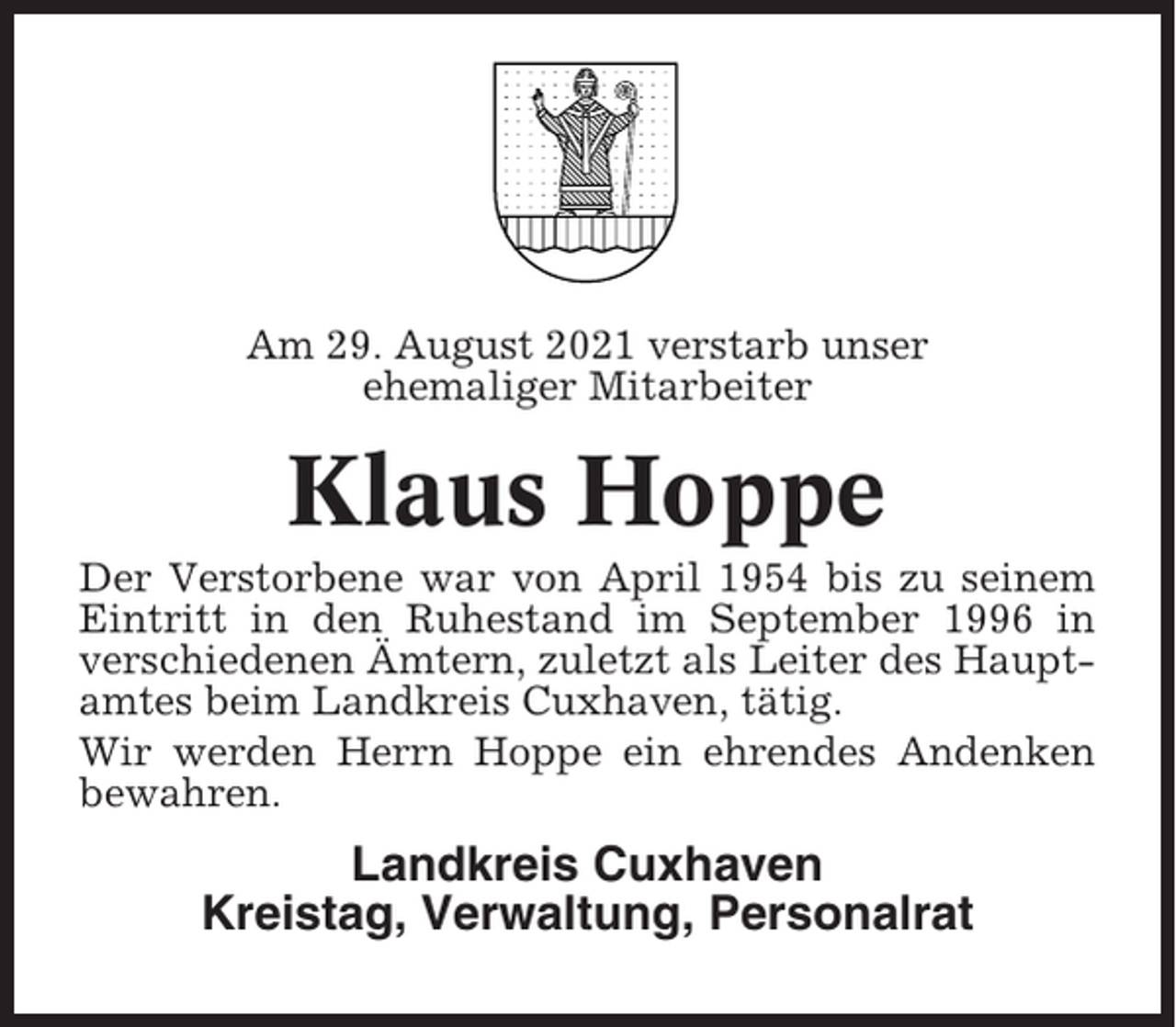 <p>Am 29. August 2021 verstarb unser<br />ehemaliger Mitarbeiter</p><p>Klaus Hoppe<br />Der Verstorbene war von April 1954 bis zu seinem<br />Eintritt in den Ruhestand im September 1996 in<br />verschiedenen Ämtern, zuletzt als Leiter des Hauptamtes beim Landkreis Cuxhaven, tätig.<br />Wir werden Herrn Hoppe ein ehrendes Andenken<br />bewahren.</p><p>Landkreis Cuxhaven<br />Kreistag, Verwaltung, Personalrat</p>