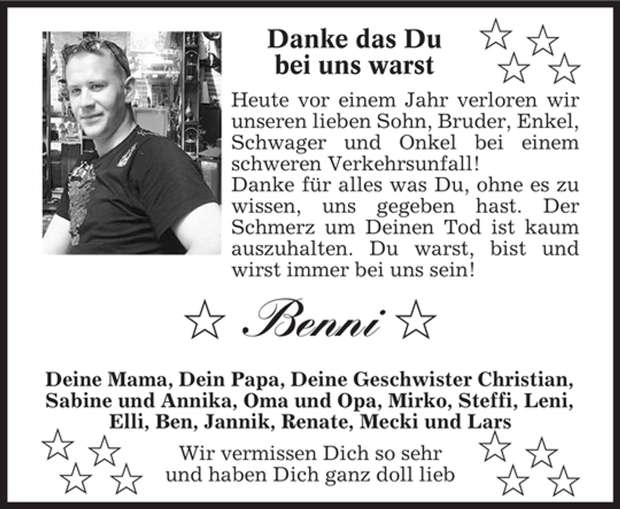 <p>Danke das Du<br />bei uns warst</p><p>$$<br />$$</p><p>Heute vor einem Jahr verloren wir<br />unseren lieben Sohn, Bruder, Enkel,<br />Schwager und Onkel bei einem<br />schweren Verkehrsunfall!<br />Danke für alles was Du, ohne es zu<br />wissen, uns gegeben hast. Der<br />Schmerz um Deinen Tod ist kaum<br />auszuhalten. Du warst, bist und<br />wirst immer bei uns sein!</p><p>$ Benni $<br />Deine Mama, Dein Papa, Deine Geschwister Christian,<br />Sabine und Annika, Oma und Opa, Mirko, Steffi, Leni,<br />Elli, Ben, Jannik, Renate, Mecki und Lars</p><p>$$<br />$$</p><p>Wir vermissen Dich so sehr<br />und haben Dich ganz doll lieb</p><p>$$<br />$$</p>