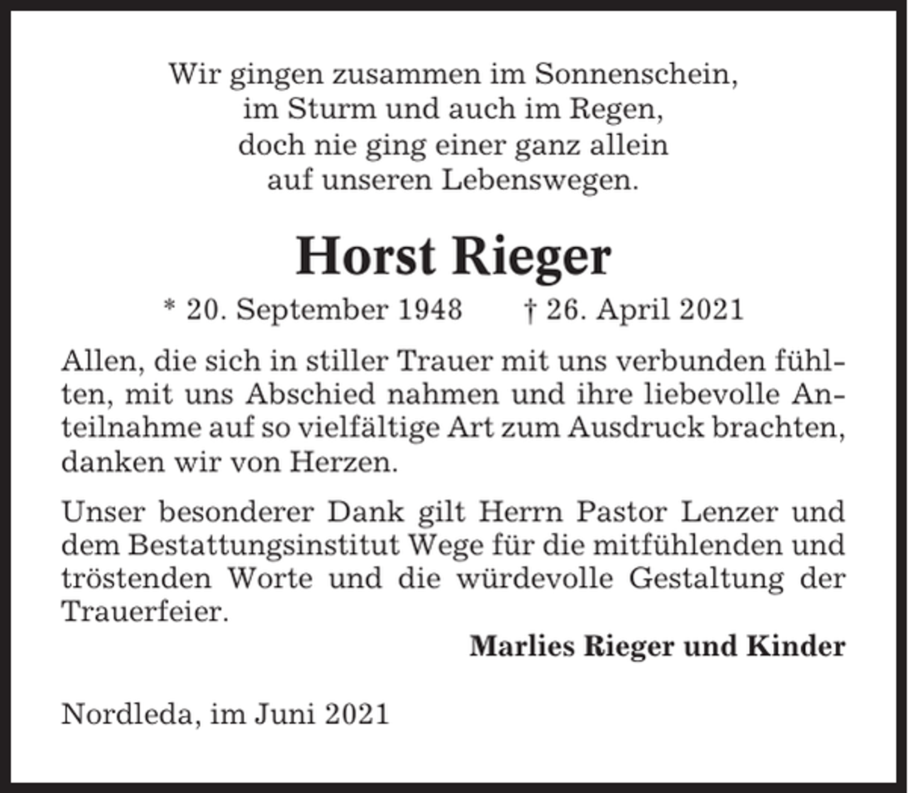 <p>Wir gingen zusammen im Sonnenschein,<br />im Sturm und auch im Regen,<br />doch nie ging einer ganz allein<br />auf unseren Lebenswegen.</p><p>Horst Rieger<br />* 20. September 1948</p><p>† 26. April 2021</p><p>Allen, die sich in stiller Trauer mit uns verbunden fühlten, mit uns Abschied nahmen und ihre liebevolle Anteilnahme auf so vielfältige Art zum Ausdruck brachten,<br />danken wir von Herzen.<br />Unser besonderer Dank gilt Herrn Pastor Lenzer und<br />dem Bestattungsinstitut Wege für die mitfühlenden und<br />tröstenden Worte und die würdevolle Gestaltung der<br />Trauerfeier.<br />Marlies Rieger und Kinder<br />Nordleda, im Juni 2021</p>