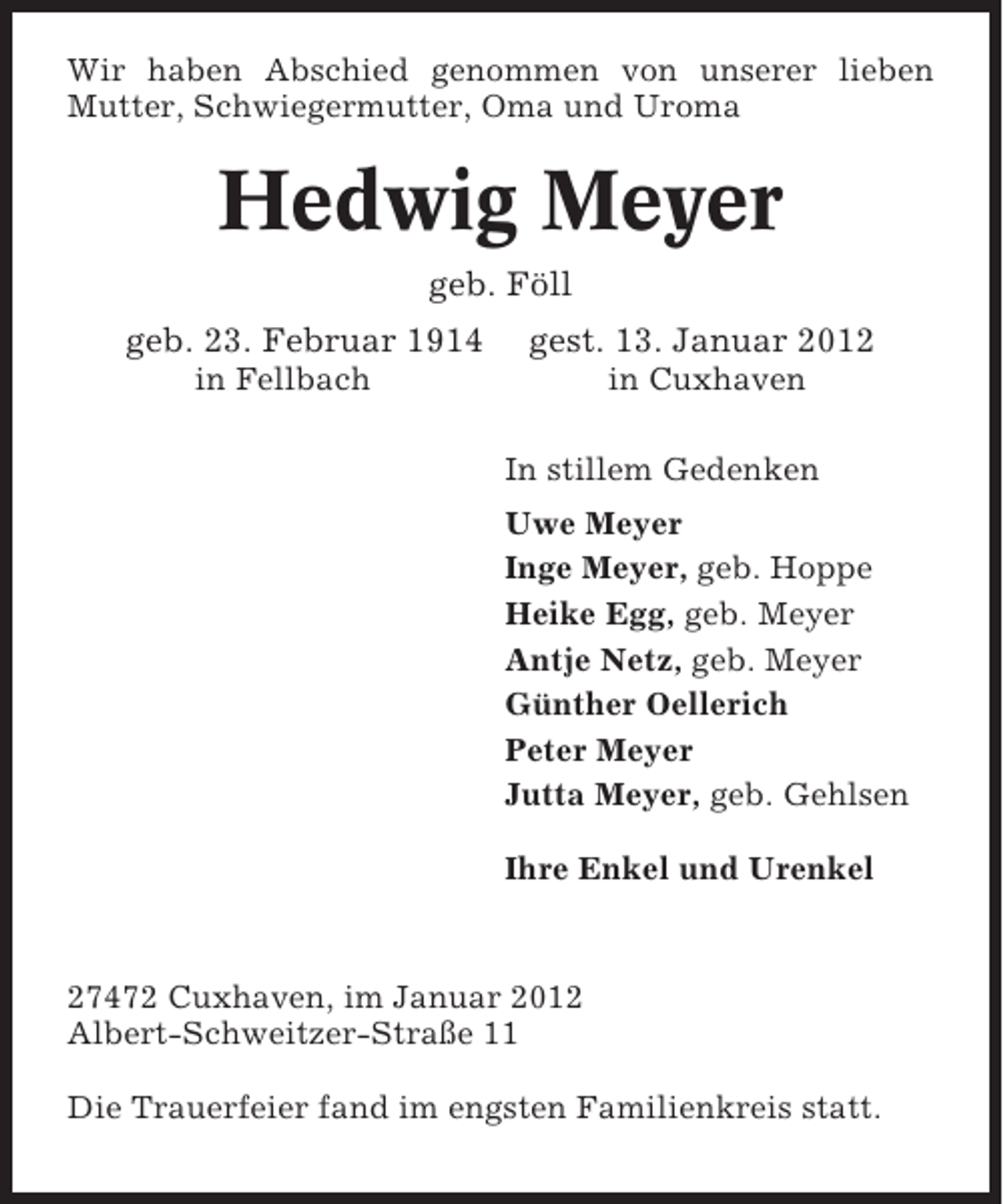 <p>Wir haben Abschied genommen von unserer lieben<br />Mutter, Schwiegermutter, Oma und Uroma</p><p>Hedwig Meyer<br />geb. Föll<br />geb. 23. Februar 1914</p><p>gest. 13. Januar 2012</p><p>in Fellbach</p><p>in Cuxhaven<br />In stillem Gedenken<br />Uwe Meyer<br />Inge Meyer, geb. Hoppe<br />Heike Egg, geb. Meyer<br />Antje Netz, geb. Meyer<br />Günther Oellerich<br />Peter Meyer<br />Jutta Meyer, geb. Gehlsen<br />Ihre Enkel und Urenkel</p><p>27472 Cuxhaven, im Januar 2012<br />Albert-Schweitzer-Straße 11<br />Die Trauerfeier fand im engsten Familienkreis statt.</p>