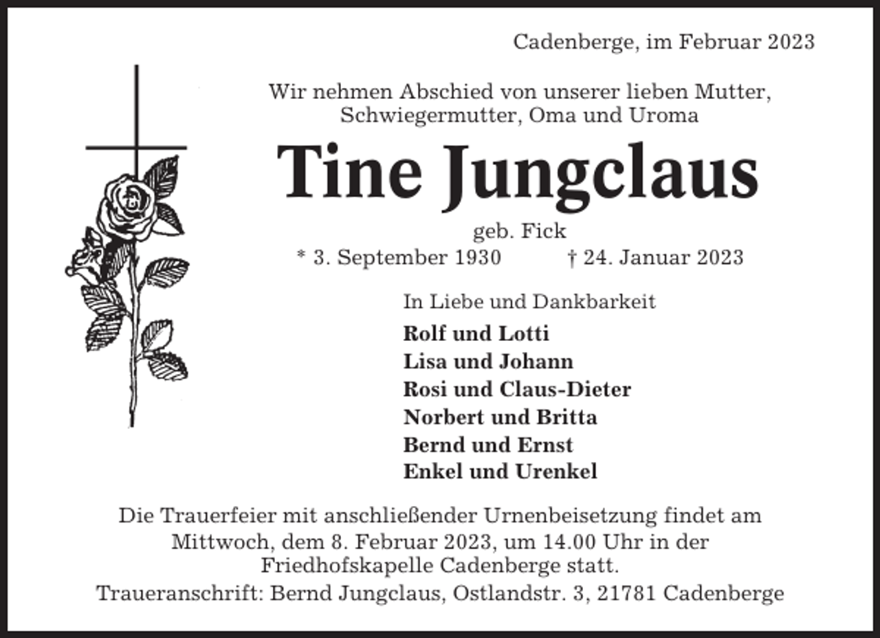 <p>Cadenberge, im Februar 2023<br />Wir nehmen Abschied von unserer lieben Mutter,<br />Schwiegermutter, Oma und Uroma</p><p>Tine Jungclaus<br />geb. Fick<br />* 3. September 1930<br />† 24. Januar 2023<br />In Liebe und Dankbarkeit</p><p>Rolf und Lotti<br />Lisa und Johann<br />Rosi und Claus-Dieter<br />Norbert und Britta<br />Bernd und Ernst<br />Enkel und Urenkel<br />Die Trauerfeier mit anschließender Urnenbeisetzung findet am<br />Mittwoch, dem 8. Februar 2023, um 14.00 Uhr in der<br />Friedhofskapelle Cadenberge statt.<br />Traueranschrift: Bernd Jungclaus, Ostlandstr. 3, 21781 Cadenberge</p>