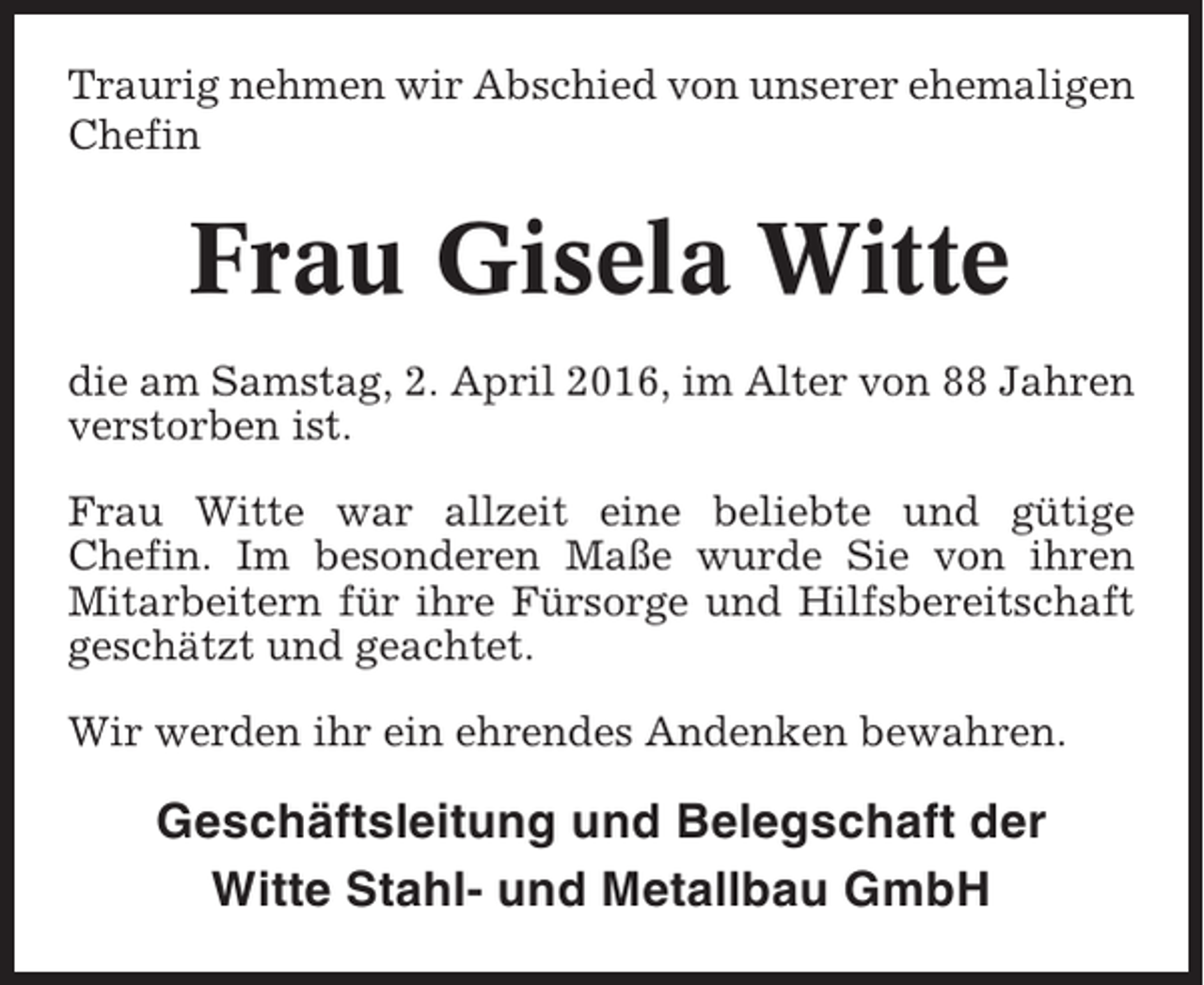 <p>Traurig nehmen wir Abschied von unserer ehemaligen<br />Chefin</p><p>Frau Gisela Witte<br />die am Samstag, 2. April 2016, im Alter von 88 Jahren<br />verstorben ist.<br />Frau Witte war allzeit eine beliebte und gütige<br />Chefin. Im besonderen Maße wurde Sie von ihren<br />Mitarbeitern für ihre Fürsorge und Hilfsbereitschaft<br />geschätzt und geachtet.<br />Wir werden ihr ein ehrendes Andenken bewahren.</p><p>Geschäftsleitung und Belegschaft der<br />Witte Stahl- und Metallbau GmbH</p>